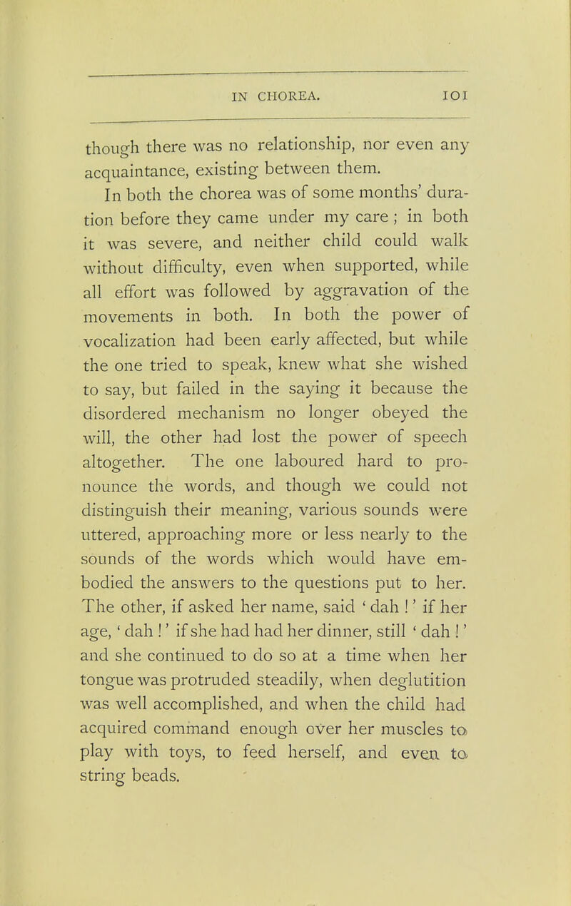 though there was no relationship, nor even any acquaintance, existing between them. In both the chorea was of some months' dura- tion before they came under my care ; in both it was severe, and neither child could walk without difficulty, even when supported, while all effort was followed by aggravation of the movements in both. In both the power of vocalization had been early affected, but while the one tried to speak, knew what she wished to say, but failed in the saying it because the disordered mechanism no longer obeyed the will, the other had lost the power of speech altogether. The one laboured hard to pro- nounce the words, and though we could not distinguish their meaning, various sounds were uttered, approaching more or less nearly to the sounds of the words which would have em- bodied the answers to the questions put to her. The other, if asked her name, said ' dah ! ■ if her age,' dah !' if she had had her dinner, still ' dah !' and she continued to do so at a time when her tongue was protruded steadily, when deglutition was well accomplished, and when the child had acquired command enough over her muscles to play with toys, to feed herself, and even to string beads.