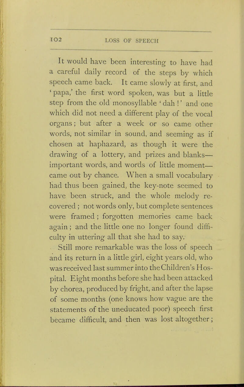 It would have been interesting to have had a careful daily record of the steps by which speech came back. It came slowly at first, and • papa,' the first word spoken, was but a little step from the old monosyllable ' dah !' and one which did not need a different play of the vocal organs; but after a week or so came other words, not similar in sound, and seeming as if chosen at haphazard, as though it were the drawing of a lottery, and prizes and blanks— important words, and words of little moment— came out by chance. When a small vocabulary had thus been gained, the key-note seemed to have been struck, and the whole melody re- covered ; not words only, but complete sentences were framed ; forgotten memories came back again; and the little one no longer found diffi- culty in uttering all that she had to say. Still more remarkable was the loss of speech and its return in a little girl, eight years old, who was received last summer into the Children's Hos- pital. Eight months before she had been attacked by chorea, produced by fright, and after the lapse of some months (one knows how vague are the statements of the uneducated poor) speech first became difficult, and then was lost altogether;