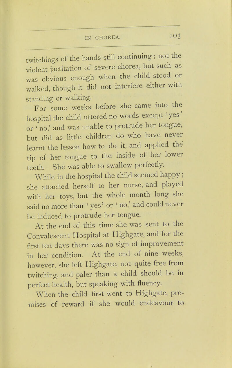 twitchings of the hands still continuing; not the violent jactitation of severe chorea, but such as was obvious enough when the child stood or walked, though it did not interfere either with standing or walking. For some weeks before she came into the hospital the child uttered no words except ' yes ' or ' no/ and was unable to protrude her tongue, but did as little children do who have never learnt the lesson how to do it, and applied the tip of her tongue to the inside of her lower teeth. She was able to swallow perfectly. While in the hospital the child seemed happy; she attached herself to her nurse, and played with her toys, but the whole month long she said no more than ' yes' or ' no,' and could never be induced to protrude her tongue. At the end of this time she was sent to the Convalescent Hospital at Highgate, and for the first ten days there was no sign of improvement in her condition. At the end of nine weeks, however, she left Highgate, not quite free from twitching, and paler than a child should be in perfect health, but speaking with fluency. When the child first went to Highgate, pro- mises of reward if she would endeavour to