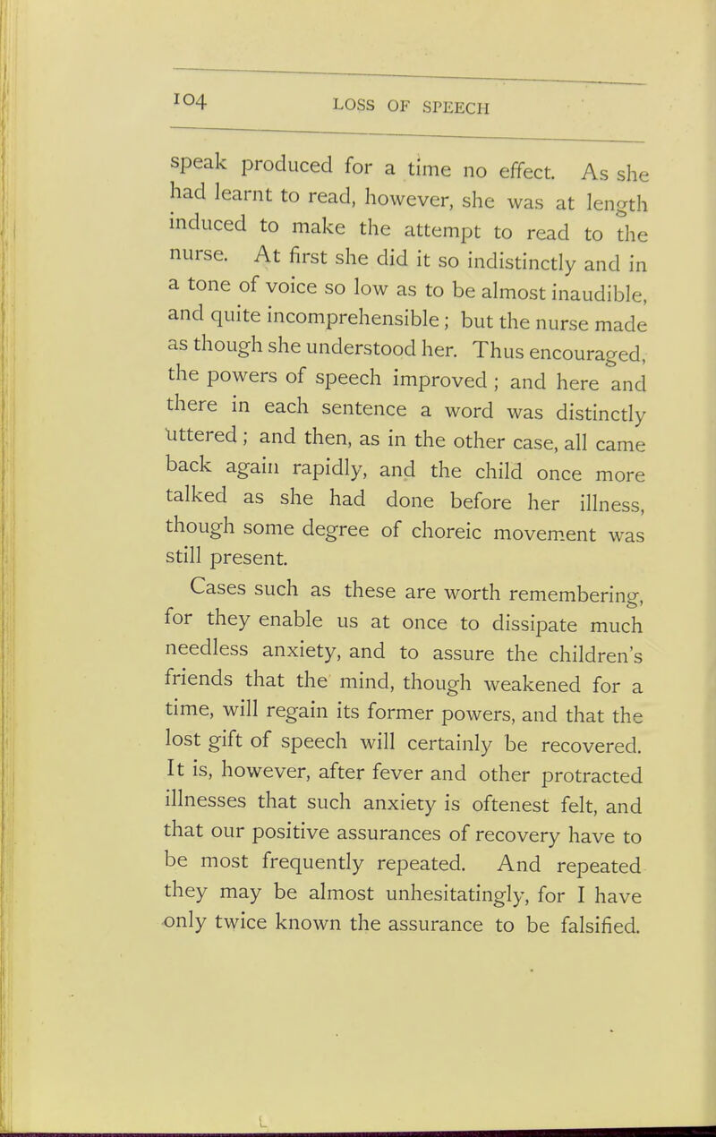 speak produced for a time no effect As she had learnt to read, however, she was at length induced to make the attempt to read to the nurse. At first she did it so indistinctly and in a tone of voice so low as to be almost inaudible, and quite incomprehensible; but the nurse made as though she understood her. Thus encouraged, the powers of speech improved ; and here and there in each sentence a word was distinctly littered; and then, as in the other case, all came back again rapidly, and the child once more talked as she had done before her illness, though some degree of choreic movement was still present. Cases such as these are worth remembering, for they enable us at once to dissipate much needless anxiety, and to assure the children's friends that the mind, though weakened for a time, will regain its former powers, and that the lost gift of speech will certainly be recovered. It is, however, after fever and other protracted illnesses that such anxiety is oftenest felt, and that our positive assurances of recovery have to be most frequently repeated. And repeated they may be almost unhesitatingly, for I have only twice known the assurance to be falsified.