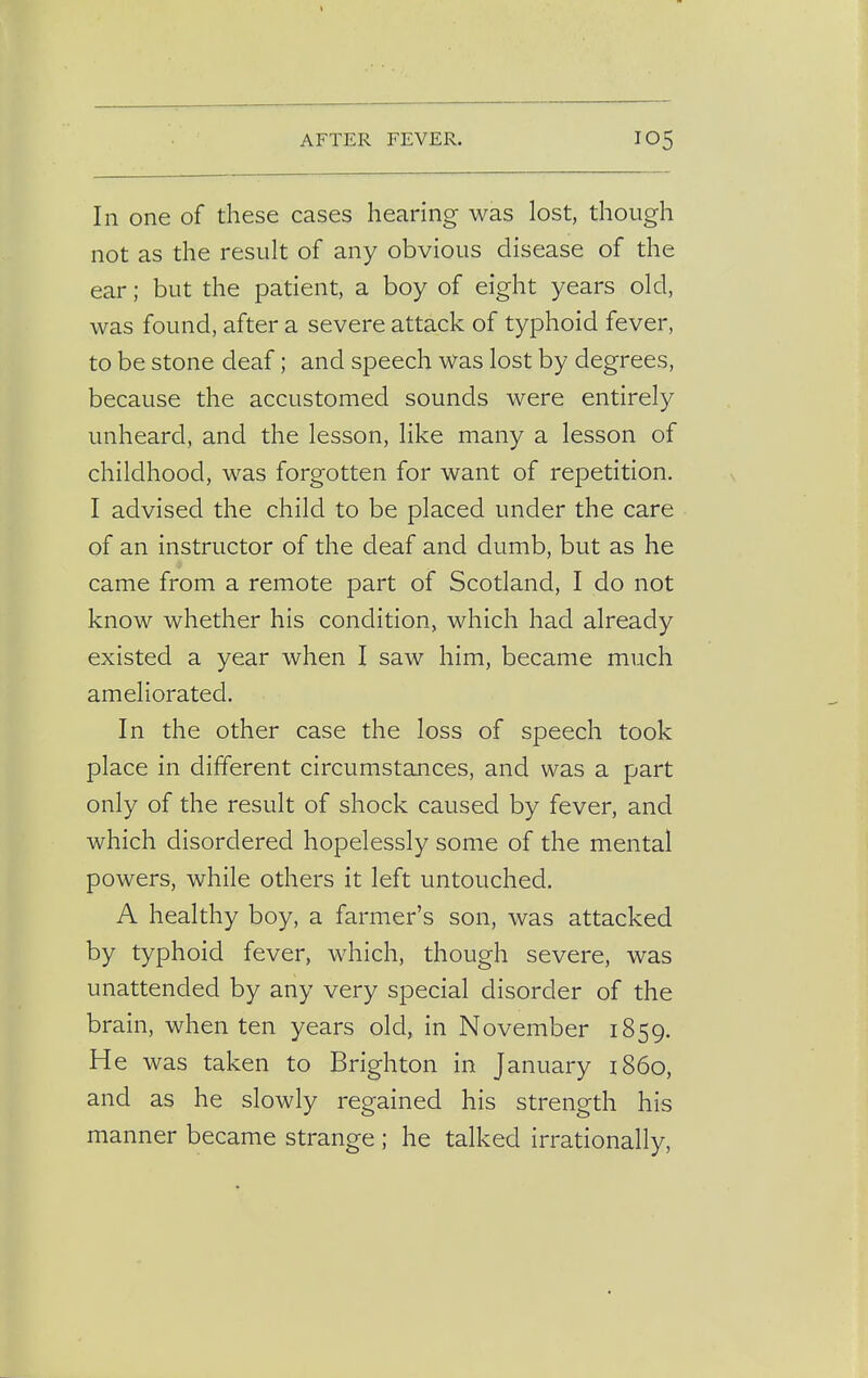 In one of these cases hearing was lost, though not as the result of any obvious disease of the ear; but the patient, a boy of eight years old, was found, after a severe attack of typhoid fever, to be stone deaf; and speech was lost by degrees, because the accustomed sounds were entirely unheard, and the lesson, like many a lesson of childhood, was forgotten for want of repetition. I advised the child to be placed under the care of an instructor of the deaf and dumb, but as he came from a remote part of Scotland, I do not know whether his condition, which had already existed a year when I saw him, became much ameliorated. In the other case the loss of speech took place in different circumstances, and was a part only of the result of shock caused by fever, and which disordered hopelessly some of the mental powers, while others it left untouched. A healthy boy, a farmer's son, was attacked by typhoid fever, which, though severe, was unattended by any very special disorder of the brain, when ten years old, in November 1859. He was taken to Brighton in January i860, and as he slowly regained his strength his manner became strange ; he talked irrationally,