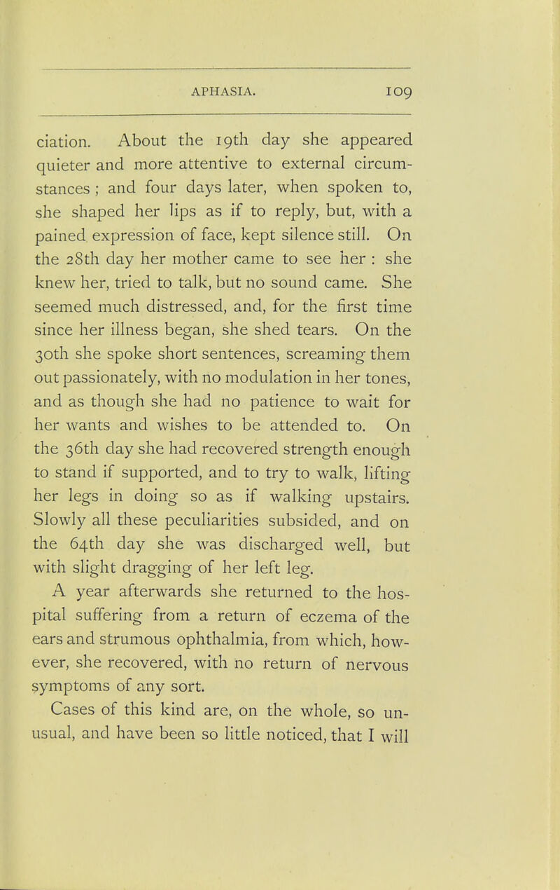 ciation. About the 19th day she appeared quieter and more attentive to external circum- stances ; and four days later, when spoken to, she shaped her lips as if to reply, but, with a pained expression of face, kept silence still. On the 28th day her mother came to see her : she knew her, tried to talk, but no sound came. She seemed much distressed, and, for the first time since her illness began, she shed tears. On the 30th she spoke short sentences, screaming them out passionately, with no modulation in her tones, and as though she had no patience to wait for her wants and wishes to be attended to. On the 36th day she had recovered strength enough to stand if supported, and to try to walk, lifting her legs in doing so as if walking upstairs. Slowly all these peculiarities subsided, and on the 64th day she was discharged well, but with slight dragging of her left leg. A year afterwards she returned to the hos- pital suffering from a return of eczema of the ears and strumous ophthalmia, from which, how- ever, she recovered, with no return of nervous symptoms of any sort. Cases of this kind are, on the whole, so un- usual, and have been so little noticed, that I will