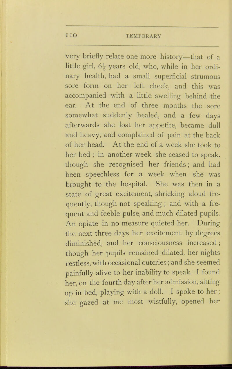I IO TEMPORARY very briefly relate one more history—that of a little girl, 6\ years old, who, while in her ordi- nary health, had a small superficial strumous sore form on her left cheek, and this was accompanied with a little swelling behind the ear. At the end of three months the sore somewhat suddenly healed, and a few days afterwards she lost her appetite, became dull and heavy, and complained of pain at the back of her head. At the end of a week she took to her bed ; in another week she ceased to speak, though she recognised her friends; and had been speechless for a week when she was brought to the hospital. She was then in a state of great excitement, shrieking aloud fre- quently, though not speaking; and with a fre- quent and feeble pulse, and much dilated pupils, An opiate in no measure quieted her. During the next three days her excitement by degrees diminished, and her consciousness increased; though her pupils remained dilated, her nights restless, with occasional outcries; and she seemed painfully alive to her inability to speak. I found her, on the fourth day after her admission, sitting up in bed, playing with a doll. I spoke to her ; she gazed at me most wistfully, opened her