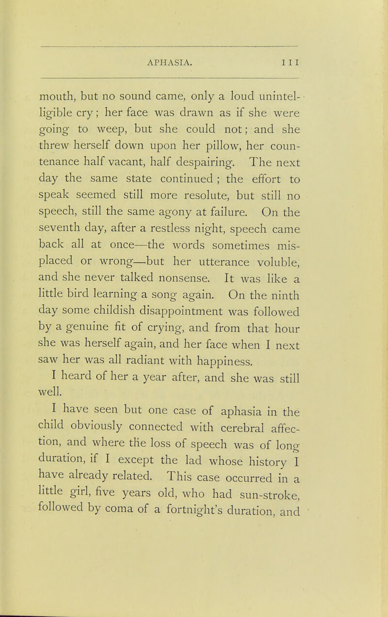 mouth, but no sound came, only a loud unintel- ligible cry; her face was drawn as if she were going to weep, but she could not; and she threw herself down upon her pillow, her coun- tenance half vacant, half despairing. The next day the same state continued ; the effort to speak seemed still more resolute, but still no speech, still the same agony at failure. On the seventh day, after a restless night, speech came back all at once—the words sometimes mis- placed or wrong—but her utterance voluble, and she never talked nonsense. It was like a little bird learning a song again. On the ninth day some childish disappointment was followed by a genuine fit of crying, and from that hour she was herself again, and her face when I next saw her was all radiant with happiness. I heard of her a year after, and she was still well. I have seen but one case of aphasia in the child obviously connected with cerebral affec- tion, and where the loss of speech was of long duration, if I except the lad whose history I have already related. This case occurred in a little girl, five years old, who had sun-stroke, followed by coma of a fortnight's duration, and