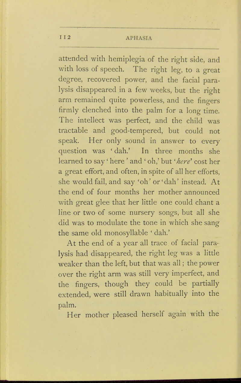attended with hemiplegia of the right side, and with loss of speech. The right leg, to a great degree, recovered power, and the facial para- lysis disappeared in a few weeks, but the right arm remained quite powerless, and the fingers firmly clenched into the palm for a long time. The intellect was perfect, and the child was tractable and good-tempered, but could not speak. Her only sound in answer to every question was ' dah.' In three months she learned to say' here ' and ' oh,' but'here* cost her a great effort, and often, in spite of all her efforts, she would fail, and say 'oh' or'dah' instead. At the end of four months her mother announced with great glee that her little one could chant a line or two of some nursery songs, but all she did was to modulate the tone in which she sang the same old monosyllable ' dah.' At the end of a year all trace of facial para- lysis had disappeared, the right leg was a little weaker than the left, but that was all; the power over the right arm was still very imperfect, and the fingers, though they could be partially extended, were still drawn habitually into the palm. Her mother pleased herself again with the