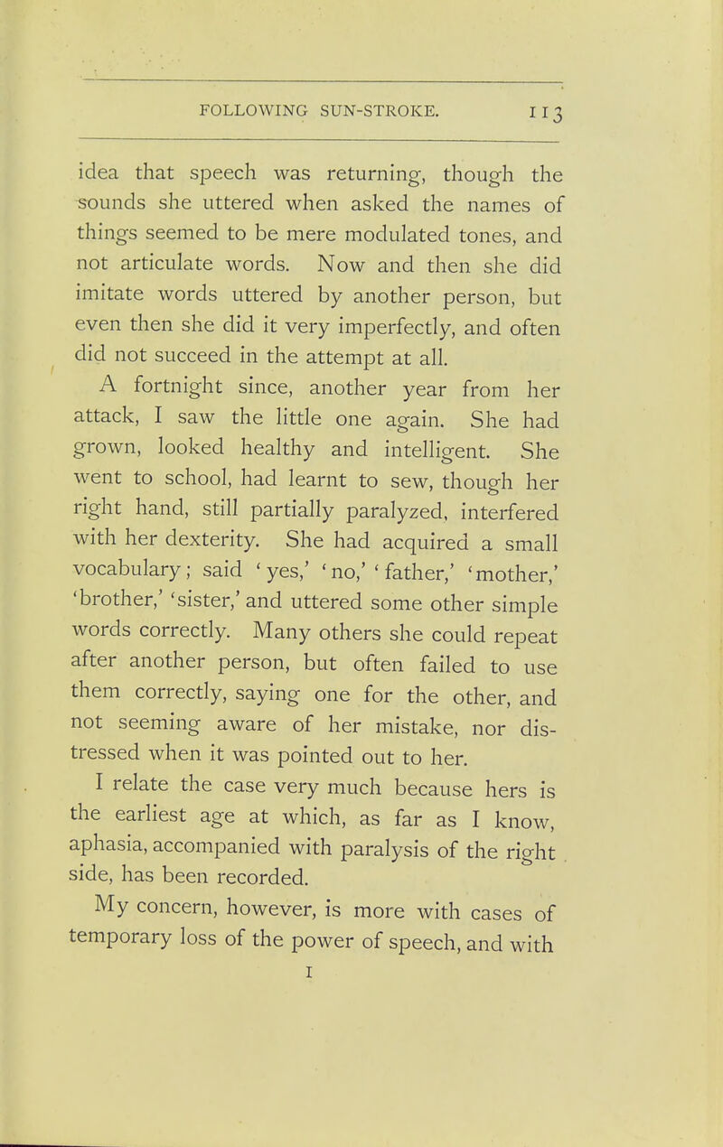 idea that speech was returning, though the rounds she uttered when asked the names of things seemed to be mere modulated tones, and not articulate words. Now and then she did imitate words uttered by another person, but even then she did it very imperfectly, and often did not succeed in the attempt at all. A fortnight since, another year from her attack, I saw the little one again. She had grown, looked healthy and intelligent. She went to school, had learnt to sew, though her right hand, still partially paralyzed, interfered with her dexterity. She had acquired a small vocabulary; said 'yes,' < no,' ' father,' 'mother,' 'brother,' 'sister,' and uttered some other simple words correctly. Many others she could repeat after another person, but often failed to use them correctly, saying one for the other, and not seeming aware of her mistake, nor dis- tressed when it was pointed out to her. I relate the case very much because hers is the earliest age at which, as far as I know, aphasia, accompanied with paralysis of the right side, has been recorded. My concern, however, is more with cases of temporary loss of the power of speech, and with