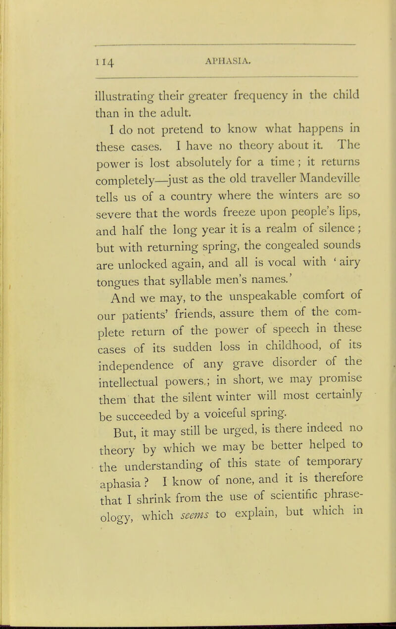 illustrating their greater frequency in the child than in the adult. I do not pretend to know what happens in these cases. I have no theory about it. The power is lost absolutely for a time ; it returns completely—just as the old traveller Mandeville tells us of a country where the winters are so severe that the words freeze upon people's lips, and half the long year it is a realm of silence; but with returning spring, the congealed sounds are unlocked again, and all is vocal with ' airy tongues that syllable men's names.' And we may, to the unspeakable comfort of our patients' friends, assure them of the com- plete return of the power of speech in these cases of its sudden loss in childhood, of its independence of any grave disorder of the intellectual powers.; in short, we may promise them that the silent winter will most certainly be succeeded by a voiceful spring. But, it may still be urged, is there indeed no theory by which we may be better helped to the understanding of this state of temporary aphasia ? I know of none, and it is therefore that I shrink from the use of scientific phrase- ology, which seems to explain, but which in