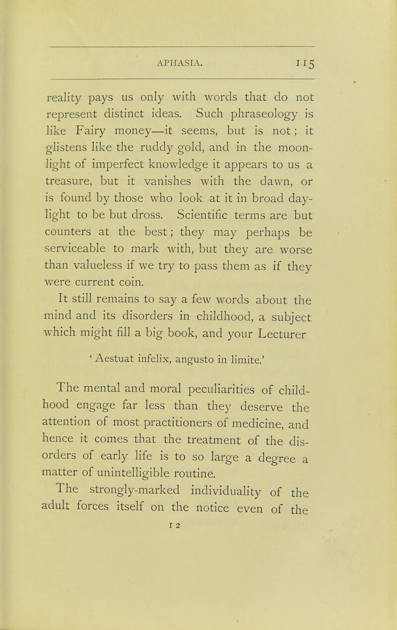 reality pays us only with words that do not represent distinct ideas. Such phraseology is like Fairy money—it seems, but is not; it glistens like the ruddy gold, and in the moon- light of imperfect knowledge it appears to us a treasure, but it vanishes with the dawn, or is found by those who look at it in broad day- light to be but dross. Scientific terms are but counters at the best; they may perhaps be serviceable to mark with, but they are worse than valueless if we try to pass them as if they were current coin. It still remains to say a few words about the mind and its disorders in childhood, a subject which might fill a big book, and your Lecturer ' Aestuat infelix, angusto in limite.' The mental and moral peculiarities of child- hood engage far less than they deserve the attention of most practitioners of medicine, and hence it comes that the treatment of the dis- orders of early life is to so large a degree a matter of unintelligible routine. The strongly-marked individuality of the adult forces itself on the notice even of the