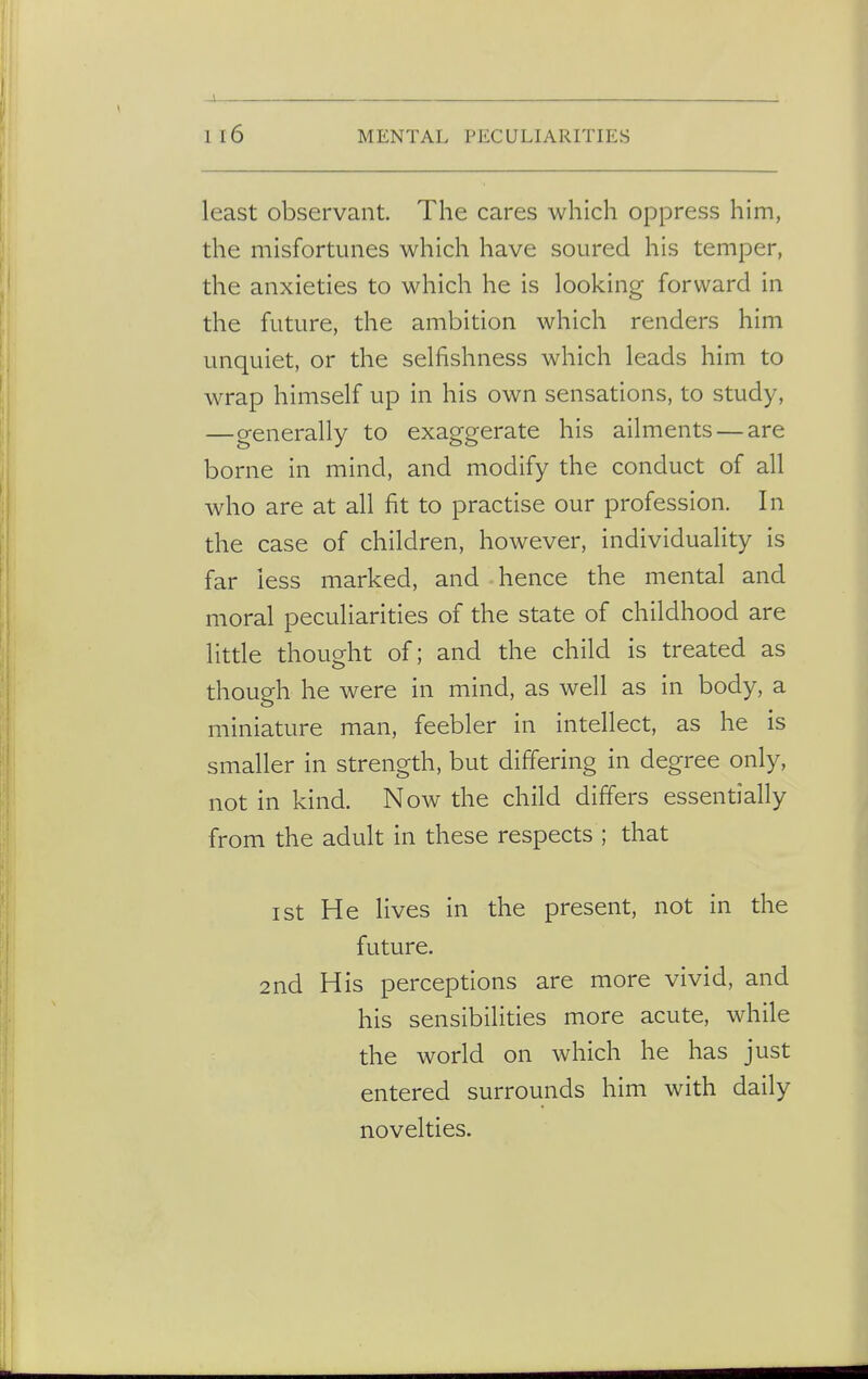 -J i 16 MENTAL PECULIARITIES least observant. The cares which oppress him, the misfortunes which have soured his temper, the anxieties to which he is looking forward in the future, the ambition which renders him unquiet, or the selfishness which leads him to wrap himself up in his own sensations, to study, —generally to exaggerate his ailments — are borne in mind, and modify the conduct of all who are at all fit to practise our profession. In the case of children, however, individuality is far less marked, and hence the mental and moral peculiarities of the state of childhood are little thought of; and the child is treated as though he were in mind, as well as in body, a miniature man, feebler in intellect, as he is smaller in strength, but differing in degree only, not in kind. Now the child differs essentially from the adult in these respects ; that ist He lives in the present, not in the future. 2nd His perceptions are more vivid, and his sensibilities more acute, while the world on which he has just entered surrounds him with daily novelties.