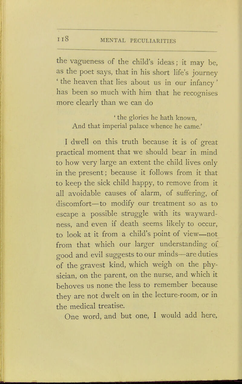 nS the vagueness of the child's ideas; it may be, as the poet says, that in his short life's journey 1 the heaven that lies about us in our infancy' has been so much with him that he recognises more clearly than we can do ' the glories he hath known, And that imperial palace whence he came.' I dwell on this truth because it is of great practical moment that we should bear in mind to how very large an extent the child lives only in the present; because it follows from it that to keep the sick child happy, to remove from it all avoidable causes of alarm, of suffering, of discomfort—to modify our treatment so as to escape a possible struggle with its wayward- ness, and even if death seems likely to occur, to look at it from a child's point of view—not from that which our larger understanding of good and evil suggests to our minds—are duties of the gravest kind, which weigh on the phy- sician, on the parent, on the nurse, and which it behoves us none the less to remember because they are not dwelt on in the lecture-room, or in the medical treatise. One word, and but one, I would add here,