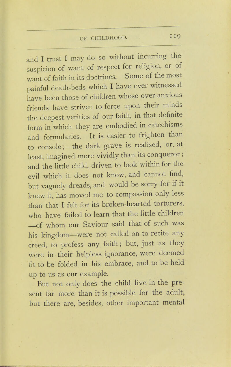 and I trust I may do so without incurring the suspicion of want of respect for religion, or of want of faith in its doctrines. Some of the most painful death-beds which I have ever witnessed have been those of children whose over-anxious friends have striven to force upon their minds the deepest verities of our faith, in that definite form in which they are embodied in catechisms and formularies. It is easier to frighten than to console;—the dark grave is realised, or, at least, imagined more vividly than its conqueror ; and the little child, driven to look within for the evil which it does not know, and cannot find, but vaguely dreads, and would be sorry for if it knew it, has moved me to compassion only less than that I felt for its broken-hearted torturers, who have failed to learn that the little children of whom our Saviour said that of such was his kingdom—were not called on to recite any creed, to profess any faith; but, just as they were in their helpless ignorance, were deemed fit to be folded in his embrace, and to be held up to us as our example. But not only does the child live in the pre- sent far more than it is possible for the adult, but there are, besides, other important mental