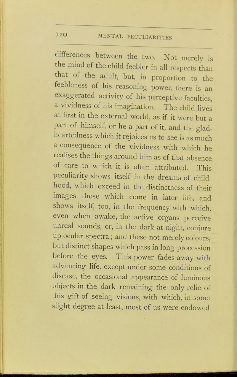 differences between the two. Not merely is the mind of the child feebler in all respects than that of the adult, but, in proportion to the feebleness of his reasoning power, there is an exaggerated activity of his perceptive faculties, a vividness of his imagination. The child lives at first in the external world, as if it were but a part of himself, or he a part of it, and the glad- heartedness which it rejoices us to see is as much a consequence of the vividness with which he realises the things around him as of that absence of care to which it is often attributed. This peculiarity shows itself in the dreams of child- hood, which exceed in the distinctness of their images those which come in later life, and shows itself, too, in the frequency with which, even when awake, the active organs perceive unreal sounds, or, in the dark at night, conjure up ocular spectra; and these not merely colours, but distinct shapes which pass in long procession before the eyes. This power fades away with advancing life, except under some conditions of disease, the occasional appearance of luminous objects in the dark remaining the only relic of this gift of seeing visions, with which, in some slight degree at least, most of us were endowed
