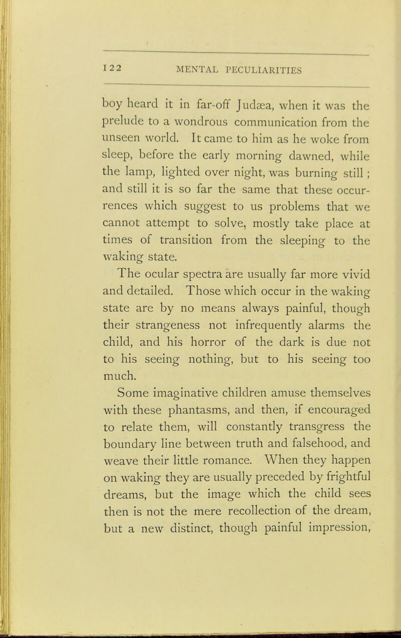 boy heard it in far-off Judsea, when it was the prelude to a wondrous communication from the unseen world. It came to him as he woke from sleep, before the early morning dawned, while the lamp, lighted over night, was burning still; and still it is so far the same that these occur- rences which suggest to us problems that we cannot attempt to solve, mostly take place at times of transition from the sleeping to the waking state. The ocular spectra are usually far more vivid and detailed. Those which occur in the waking state are by no means always painful, though their strangeness not infrequently alarms the child, and his horror of the dark is due not to his seeing nothing, but to his seeing too much. Some imaginative children amuse themselves with these phantasms, and then, if encouraged to relate them, will constantly transgress the boundary line between truth and falsehood, and weave their little romance. When they happen on waking they are usually preceded by frightful dreams, but the image which the child sees then is not the mere recollection of the dream, but a new distinct, though painful impression,
