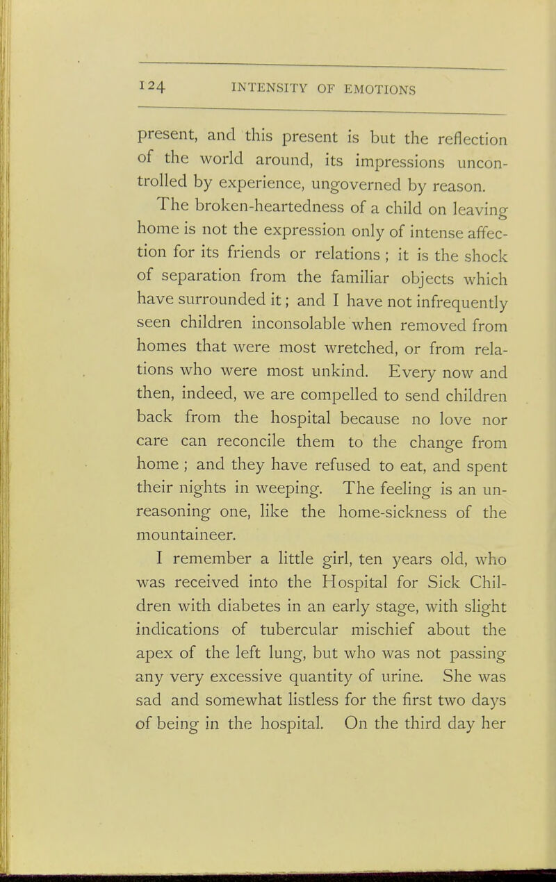 present, and this present is but the reflection of the world around, its impressions uncon- trolled by experience, ungoverned by reason. The broken-heartedness of a child on leaving home is not the expression only of intense affec- tion for its friends or relations ; it is the shock of separation from the familiar objects which have surrounded it; and I have not infrequently seen children inconsolable when removed from homes that were most wretched, or from rela- tions who were most unkind. Every now and then, indeed, we are compelled to send children back from the hospital because no love nor care can reconcile them to the change from home ; and they have refused to eat, and spent their nights in weeping. The feeling is an un- reasoning one, like the home-sickness of the mountaineer. I remember a little girl, ten years old, who was received into the Hospital for Sick Chil- dren with diabetes in an early stage, with slight indications of tubercular mischief about the apex of the left lung, but who was not passing any very excessive quantity of urine. She was sad and somewhat listless for the first two days of being in the hospital. On the third day her
