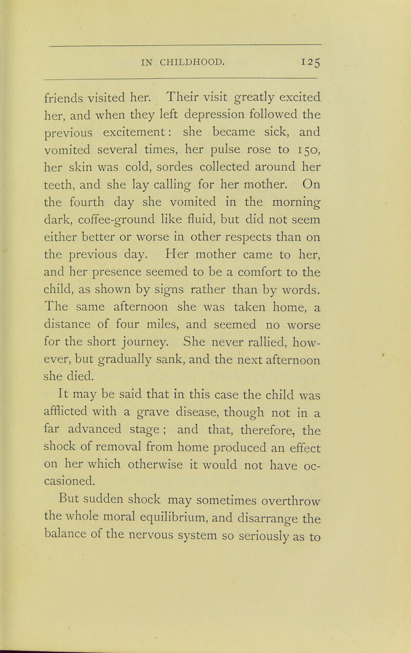 friends visited her. Their visit greatly excited her, and when they left depression followed the previous excitement: she became sick, and vomited several times, her pulse rose to 150, her skin was cold, sordes collected around her teeth, and she lay calling for her mother. On the fourth day she vomited in the morning dark, coffee-ground like fluid, but did not seem either better or worse in other respects than on the previous day. Her mother came to her, and her presence seemed to be a comfort to the child, as shown by signs rather than by words. The same afternoon she was taken home, a distance of four miles, and seemed no worse for the short journey. She never rallied, how- ever, but gradually sank, and the next afternoon she died. It may be said that in this case the child was afflicted with a grave disease, though not in a far advanced stage ; and that, therefore, the shock of removal from home produced an effect on her which otherwise it would not have oc- casioned. But sudden shock may sometimes overthrow the whole moral equilibrium, and disarrange the balance of the nervous system so seriously as to