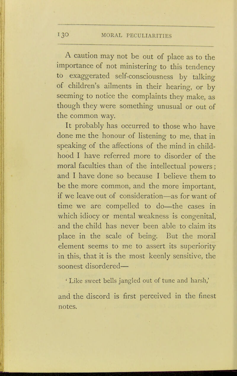 A caution may not be out of place as to the importance of not ministering to this tendency to exaggerated self-consciousness by talking of children's ailments in their hearing, or by seeming to notice the complaints they make, as though they were something unusual or out of the common way. It probably has occurred to those who have done me the honour of listening to me, that in speaking of the affections of the mind in child- hood I have referred more to disorder of the moral faculties than of the intellectual powers ; and I have done so because I believe them to be the more common, and the more important, if we leave out of consideration—as for want of time we are compelled to do—the cases in which idiocy or mental weakness is congenital, and the child has never been able to claim its place in the scale of being. But the moral element seems to me to assert its superiority in this, that it is the most keenly sensitive, the soonest disordered— ' Like sweet bells jangled out of tune and harsh,' and the discord is first perceived in the finest notes.