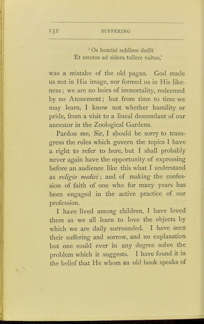 1 Os homini sublime dedit Et erectos ad sidera tollere vultus,' was a mistake of the old pagan. God made us not in His image, nor formed us in His like- ness ; we are no heirs of immortality, redeemed by no Atonement; but from time to time we may learn, I know not whether humility or pride, from a visit to a lineal descendant of our ancestor in the Zoological Gardens. Pardon me, Sir, I should be sorry to trans- gress the rules which govern the topics I have a right to refer to here, but I shall probably never again have the opportunity of expressing before an audience like this what I understand as religio medici; and of making the confes- sion of faith of one who for many years has been engaged in the active practice of our profession. I have lived among children, I have loved them as we all learn to love the objects by which we are daily surrounded. I have seen their suffering and sorrow, and no explanation but one could ever in any degree solve the problem which it suggests. I have found it in the belief that He whom an old book speaks of
