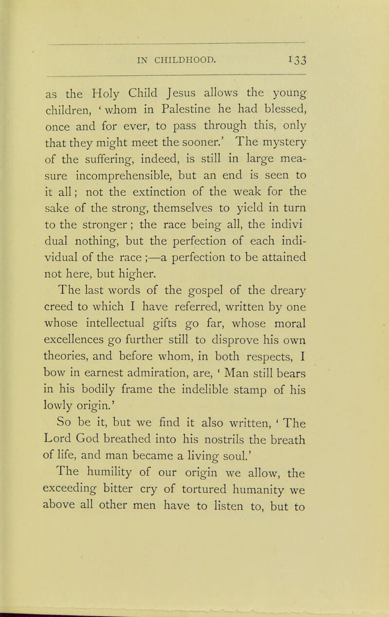 as the Holy Child Jesus allows the young children, ' whom in Palestine he had blessed, once and for ever, to pass through this, only that they might meet the sooner.' The mystery of the suffering, indeed, is still in large mea- sure incomprehensible, but an end is seen to it all; not the extinction of the weak for the sake of the strong, themselves to yield in turn to the stronger; the race being all, the indivi dual nothing, but the perfection of each indi- vidual of the race ;—a perfection to be attained not here, but higher. The last words of the gospel of the dreary creed to which I have referred, written by one whose intellectual gifts go far, whose moral excellences go further still to disprove his own theories, and before whom, in both respects, I bow in earnest admiration, are, 1 Man still bears in his bodily frame the indelible stamp of his lowly origin.' So be it, but we find it also written, ' The Lord God breathed into his nostrils the breath of life, and man became a living soul.' The humility of our origin we allow, the exceeding bitter cry of tortured humanity we above all other men have to listen to, but to