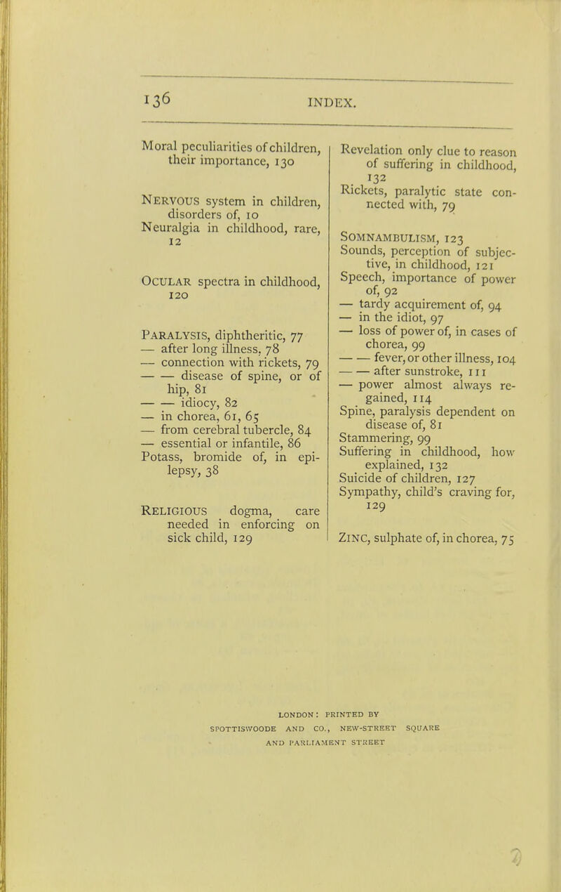 Moral peculiarities of children, their importance, 130 Nervous system in children, disorders of, 10 Neuralgia in childhood, rare, 12 Ocular spectra in childhood, 120 Paralysis, diphtheritic, 77 — after long illness, 78 — connection with rickets, 79 disease of spine, or of hip, 81 idiocy, 82 — in chorea, 61, 65 — from cerebral tubercle, 84 — essential or infantile, 86 Potass, bromide of, in epi- lepsy, 38 Religious dogma, care needed in enforcing on sick child, 129 Revelation only clue to reason of suffering in childhood, 132 Rickets, paralytic state con- nected with, 79 Somnambulism, 123 Sounds, perception of subjec- tive, in childhood, 121 Speech, importance of power of, 92 — tardy acquirement of, 94 — in the idiot, 97 — loss of power of, in cases of chorea, 99 fever, or other illness, 104 after sunstroke, in — power almost always re- gained, 114 Spine, paralysis dependent on disease of, 81 Stammering, 99 Suffering in childhood, how- explained, 132 Suicide of children, 127 Sympathy, child's craving for, 129 Zinc, sulphate of, in chorea, 75 LONDON I PRINTED BY SPOTTISWOODE AND CO., NEW-STREET SQUARE AND PARLIAMENT STREET