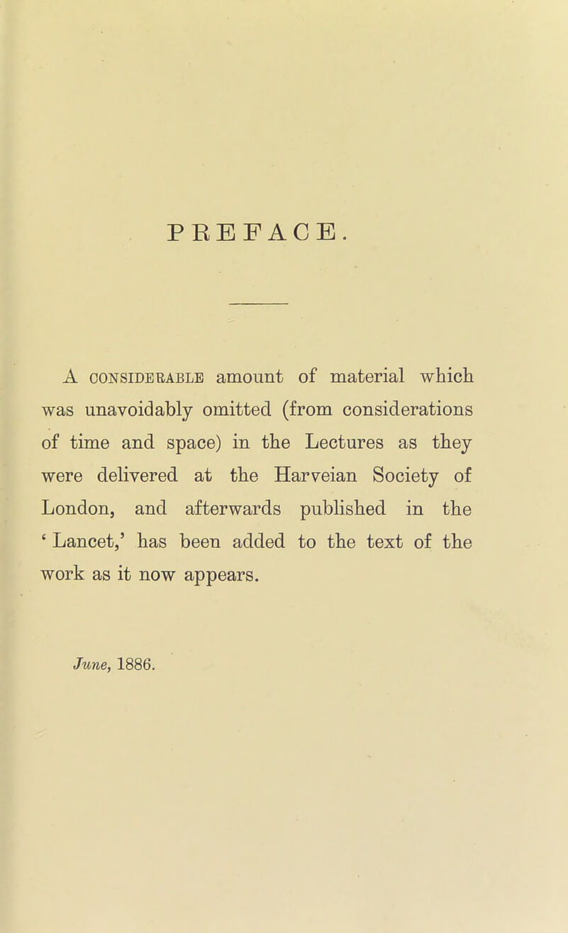 PREFACE. A considerable amount of material which was unavoidably omitted, (from considerations of time and space) in the Lectures as they were delivered at the Harveian Society of London, and afterwards published in the ‘ Lancet,’ has been added to the text of the work as it now appears. June, 1886.