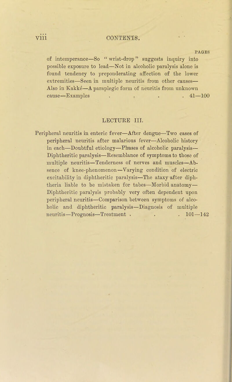 PAGES of intemperance—So “ wrist-drop ” suggests inquiry into possible exposure to lead—Not in alcoholic paralysis alone is found tendency to preponderating affection of the lower extremities—Seen in multiple neuritis from other causes— Also in Kakke—A paraplegic form of neuritis from unknown cause—Examples .... 41—100 LECTURE III. Peripheral neuritis in enteric fever—After dengue—Two cases of peripheral neuritis after malarious fever—Alcoholic history in each—Doubtful etiology—Phases of alcoholic paralysis— Diphtheritic paralysis—Resemblance of symptoms to those of multiple neuritis—Tenderness of nerves and muscles—Ab- sence of knee-phenomenon—Varying condition of electric excitability in diphtheritic paralysis—The ataxy after diph- theria liable to be mistaken for tabes—Morbid anatomy— Diphtheritic paralysis probably very often dependent upon peripheral neuritis—Comparison between symptoms of alco- holic and diphtheritic paralysis—Diagnosis of multiple neuritis—Prognosis—Treatment . . . 101—142