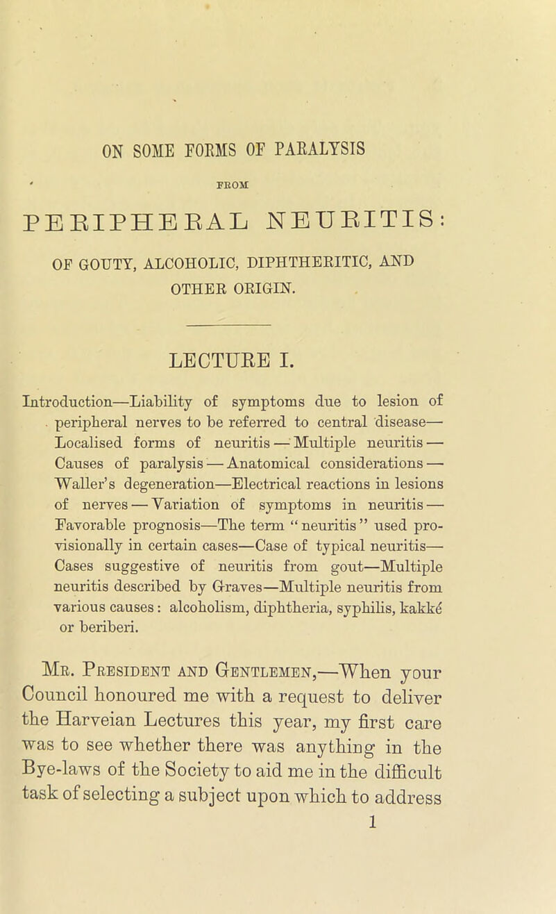 ON SOME FORMS OF PARALYSIS ' FEOM PERIPHERAL NEURITIS: OF GOUTY, ALCOHOLIC, DIPHTHERITIC, AND OTHER ORIGIN. LECTURE I. Introduction—Liability of symptoms due to lesion of peripheral nerves to be referred to central disease— Localised forms of neuritis — Multiple neuritis — Causes of paralysis — Anatomical considerations —■ Waller’s degeneration—Electrical reactions in lesions of nerves — Variation of symptoms in neuritis — Favorable prognosis—The term “neuritis” used pro- visionally in certain cases—Case of typical neuritis— Cases suggestive of neuritis from gout—Multiple neuritis described by Graves—Multiple neuritis from various causes: alcoholism, diphtheria, syphilis, kakke or beriberi. Mr. President and Gentlemen,—When your Council honoured me with a request to deliver the Harveian Lectures this year, my first care was to see whether there was anything in the Bye-laws of the Society to aid me in the difficult task of selecting a subject upon which to address