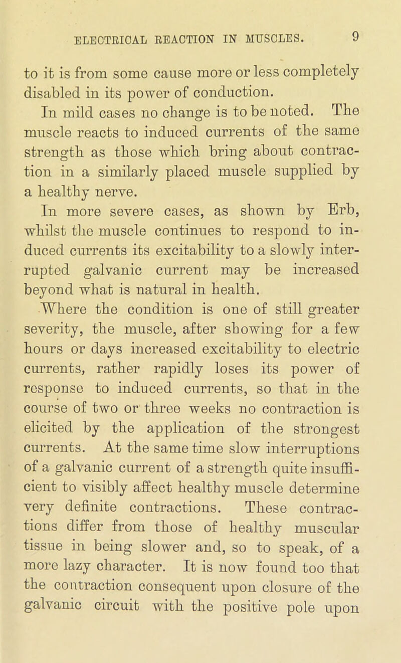 to it is from some cause more or less completely disabled in its power of conduction. In mild cases no change is to be noted. The muscle reacts to induced currents of the same strength as those which bring about contrac- tion in a similarly placed muscle supplied by a healthy nerve. In more severe cases, as shown by Erb, whilst the muscle continues to respond to in- duced currents its excitability to a slowly inter- rupted galvanic current may be increased beyond what is natural in health. Where the condition is one of still greater severity, the muscle, after showing for a few hours or days increased excitability to electric currents, rather rapidly loses its power of response to induced currents, so that in the course of two or three weeks no contraction is elicited by the application of the strongest currents. At the same time slow interruptions of a galvanic current of a strength quite insuffi- cient to visibly affect healthy muscle determine very definite contractions. These contrac- tions differ from those of healthy muscular tissue in being slower and, so to speak, of a more lazy character. It is now found too that the contraction consequent upon closure of the galvanic circuit with the positive pole upon