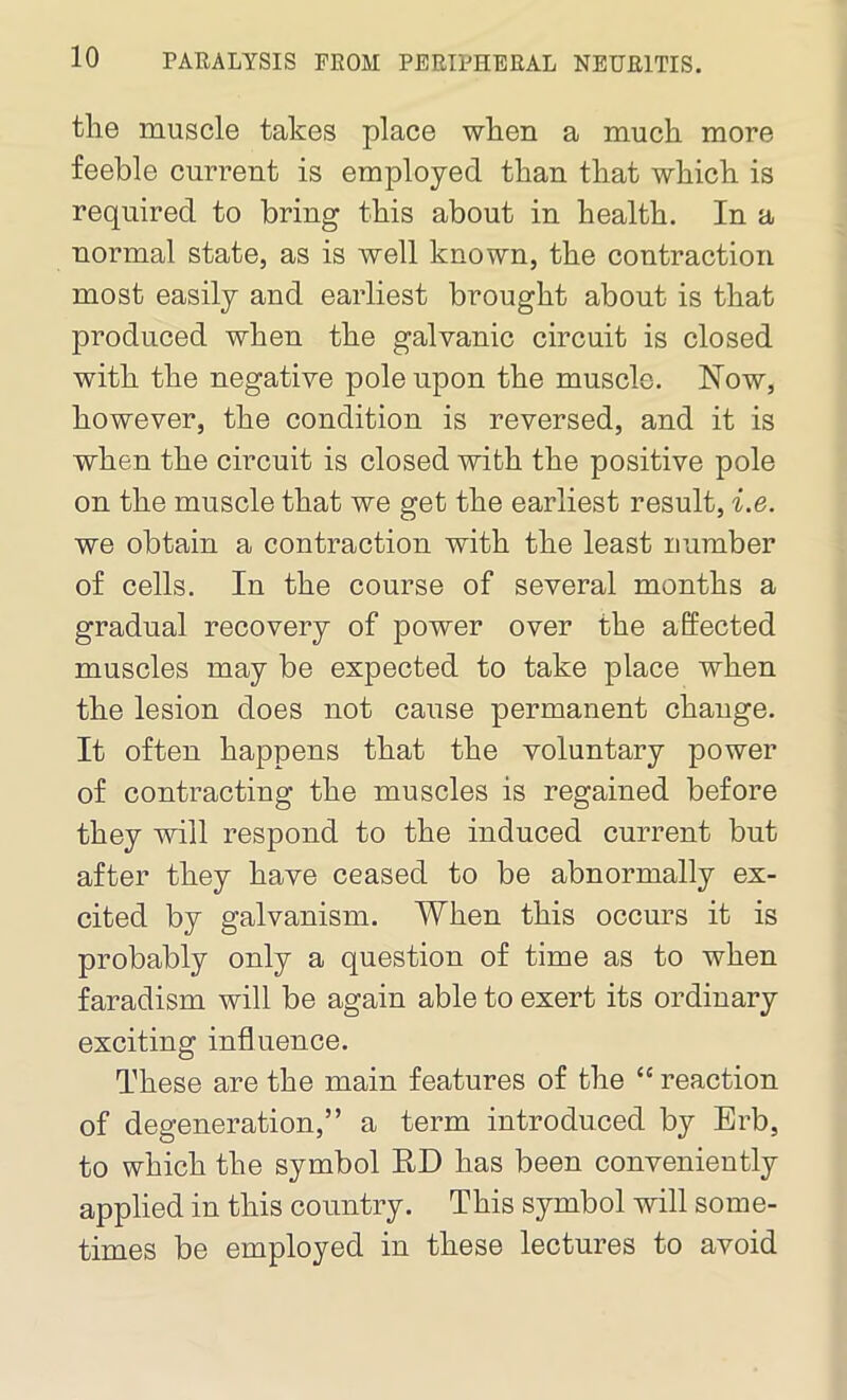 tlie muscle takes place when a much more feeble current is employed than that which is required to bring this about in health. In a normal state, as is well known, the contraction most easily and earliest brought about is that produced when the galvanic circuit is closed with the negative pole upon the muscle. Now, however, the condition is reversed, and it is when the circuit is closed with the positive pole on the muscle that we get the earliest result, i.e. we obtain a contraction with the least number of cells. In the course of several months a gradual recovery of power over the affected muscles may be expected to take place when the lesion does not cause permanent change. It often happens that the voluntary power of contracting the muscles is regained before they will respond to the induced current but after they have ceased to be abnormally ex- cited by galvanism. When this occurs it is probably only a question of time as to when faradism will be again able to exert its ordinary exciting influence. These are the main features of the “ reaction of degeneration,” a term introduced by Erb, to which the symbol RE has been conveniently applied in this country. This symbol will some- times be employed in these lectures to avoid