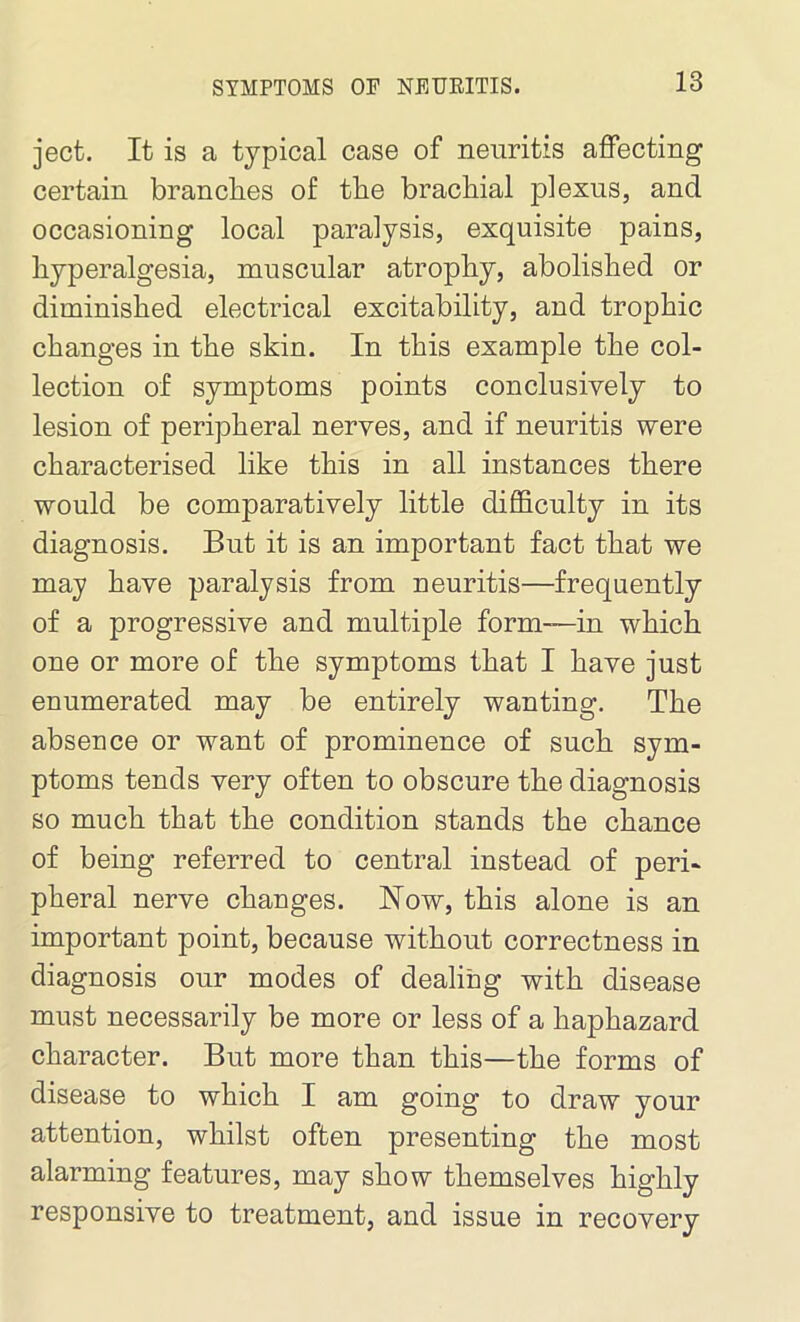 SYMPTOMS OF NEURITIS. ject. It is a typical case of neuritis affecting certain brandies of the brachial plexus, and occasioning local paralysis, exquisite pains, hyperalgesia, muscular atrophy, abolished or diminished electrical excitability, and trophic changes in the skin. In this example the col- lection of symptoms points conclusively to lesion of peripheral nerves, and if neuritis were characterised like this in all instances there would be comparatively little difficulty in its diagnosis. But it is an important fact that we may have paralysis from neuritis—frequently of a progressive and multiple form—in which one or more of the symptoms that I have just enumerated may be entirely wanting. The absence or want of prominence of such sym- ptoms tends very often to obscure the diagnosis so much that the condition stands the chance of being referred to central instead of peri- pheral nerve changes. Now, this alone is an important point, because without correctness in diagnosis our modes of dealing with disease must necessarily be more or less of a haphazard character. But more than this—the forms of disease to which I am going to draw your attention, whilst often presenting the most alarming features, may show themselves highly responsive to treatment, and issue in recovery