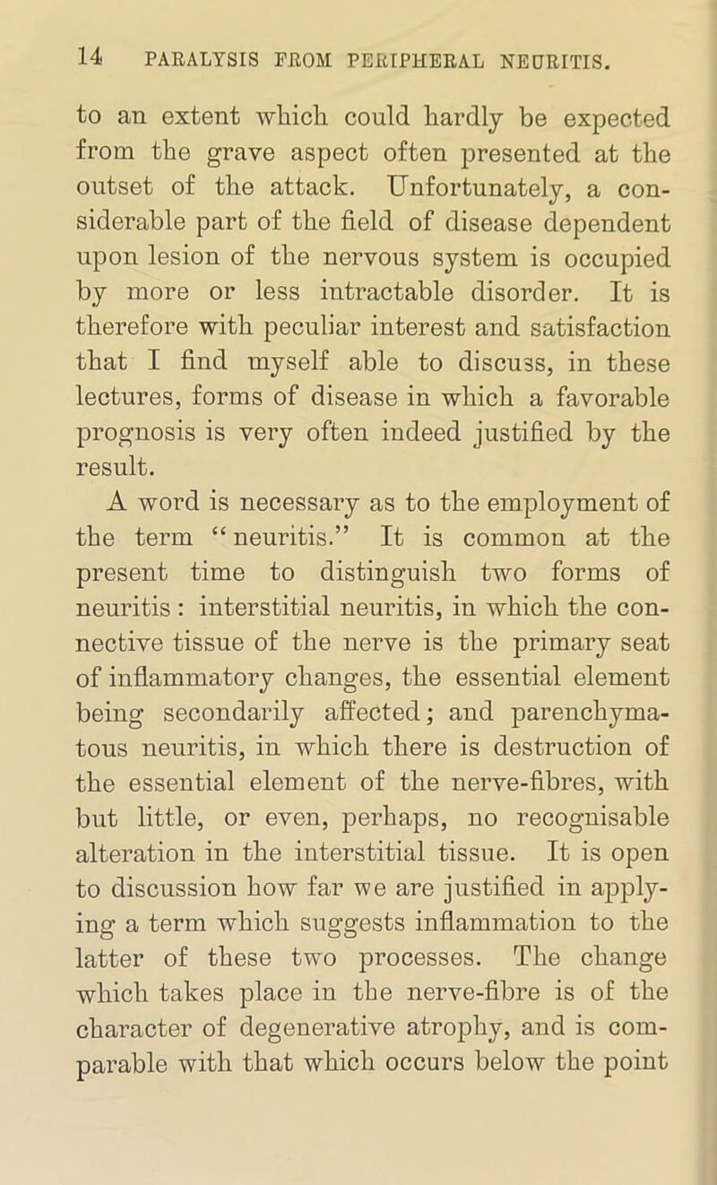 to an extent which could hardly be expected from the grave aspect often presented at the outset of the attack. Unfortunately, a con- siderable part of the field of disease dependent upon lesion of the nervous system is occupied by more or less intractable disorder. It is therefore with peculiar interest and satisfaction that I find myself able to discuss, in these lectures, forms of disease in which a favorable prognosis is very often indeed justified by the result. A word is necessary as to the employment of the term “ neuritis.” It is common at the present time to distinguish two forms of neuritis : interstitial neuritis, in which the con- nective tissue of the nerve is the primary seat of inflammatory changes, the essential element being secondarily affected; and parenchyma- tous neuritis, in which there is destruction of the essential element of the nerve-fibres, with but little, or even, perhaps, no recognisable alteration in the interstitial tissue. It is open to discussion how far we are justified in apply- ing a term which suggests inflammation to the latter of these two processes. The change which takes place in the nerve-fibre is of the character of degenerative atrophy, and is com- parable with that which occurs below the point