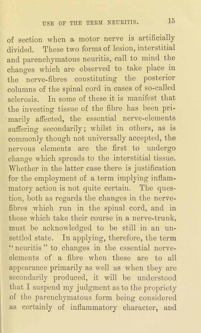 of section wlien a motor nerve is artificially divided. These two forms of lesion, interstitial and parenchymatous neuritis, call to mind the changes which are observed to take place in the nerve-fibres constituting the posterior columns of the spinal cord in cases of so-called sclerosis. In some of these it is manifest that the investing tissue of the fibre has been pri- marily affected, the essential nerve-elements suffering secondarily; whilst in others, as is commonly though not universally accepted, the nervous elements are the first to undergo change which spreads to the interstitial tissue. Whether in the latter case there is justification for the employment of a term implying inflam- matory action is not quite certain. The ques- tion, both as regards the changes in the nerve- fibres which run in the spinal cord, and in those which take their course in a nerve-trunk, must be acknowledged to be still in an un- settled state. In applying, therefore, the term “neuritis” to changes in the essential nerve- elements of a fibre when these are to all appearance primarily as well as when they are secondarily produced, it will be understood that I suspend my judgment as to the propriety of the parenchymatous form being considered as certainly of inflammatory character, and