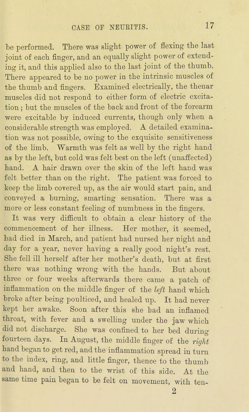 CASE OF NEURITIS. be performed. There was slight power of flexing the last joint of each finger, and an equally slight power of extend- ing it, and this applied also to the last joint of the thumb. There appeared to be no power in the intrinsic muscles of the thumb and fingers. Examined electrically, the thenar muscles did not respond to either form of electric excita- tion ; but the muscles of the back and front of the forearm were excitable by induced currents, though only when a considerable strength was employed. A detailed examina- tion was not possible, owing to the exquisite sensitiveness of the limb. Warmth was felt as well by the right hand as by the left, but cold was felt best on the left (unaffected) hand. A hair drawn over the skin of the left hand was felt better than on the right. The patient was forced to keep the limb covered up, as the air would start pain, and conveyed a burning, smarting sensation. There was a more or less constant feeling of numbness in the fingers. It was very difficult to obtain a clear history of the commencement of her illness. Her mother, it seemed, had died in March, and patient had nursed her night and day for a year, never having a really good night’s rest. She fell ill herself after her mother’s death, but at first there was nothing wrong with the hands. But about three or four weeks afterwards there came a patch of inflammation on the middle finger of the left hand which broke after being poulticed, and healed up. It had never kept her awake. Soon after this she Lad an inflamed throat, with fever and a swelling under the jaw which did not discharge. She was confined to her bed during fourteen days. In August, the middle finger of the right hand began to get red, and the inflammation spread in turn to the index, ring, and little finger, thence to the thumb and hand, and then to the wrist of this side. At the same time pain began to be felt on movement, with ten- 2