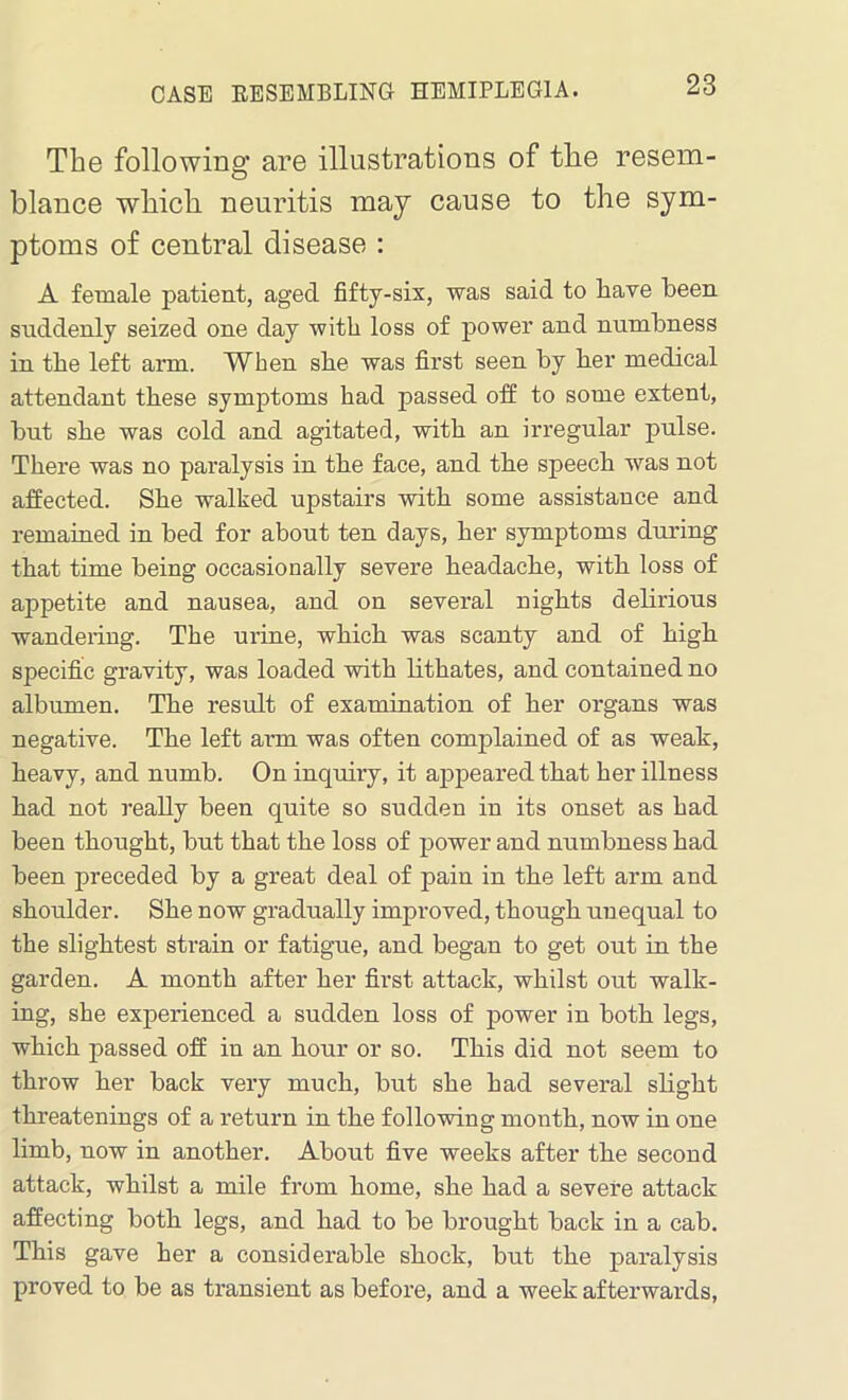 CASE KESEMBLING HEMIPLEGIA. The following are illustrations of the resem- blance which neuritis may cause to the sym- ptoms of central disease : A female patient, aged fifty-six, was said to have been suddenly seized one day witli loss of power and numbness in tbe left arm. When sbe was first seen by her medical attendant these symptoms had passed off to some extent, but she was cold and agitated, with an irregular pulse. There was no paralysis in the face, and the speech was not affected. She walked upstairs with some assistance and remained in bed for about ten days, her symptoms during that time being occasionally severe headache, with loss of appetite and nausea, and on several nights delirious wandering. The urine, which was scanty and of high specific gravity, was loaded with lithates, and contained no albumen. The result of examination of her organs was negative. The left arm was often complained of as weak, heavy, and numb. On inquiry, it appeared that her illness had not really been quite so sudden in its onset as had been thought, but that the loss of power and numbness had been preceded by a great deal of pain in the left arm and shoulder. She now gradually improved, though unequal to the slightest strain or fatigue, and began to get out in the garden. A month after her first attack, whilst out walk- ing, she experienced a sudden loss of power in both legs, which passed off in an hour or so. This did not seem to throw her back very much, but she had several slight threatenings of a return in the following month, now in one limb, now in another. About five weeks after the second attack, whilst a mile from home, she had a severe attack affecting both legs, and had to be brought back in a cab. This gave her a considerable shock, but the paralysis proved to be as transient as before, and a week afterwards,