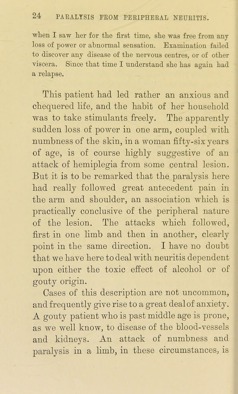 when I saw her for the first time, she was free from any loss of power or abnormal sensation. Examination failed to discover any disease of the nervous centres, or of other viscera. Since that time I understand she has again had a relapse. This patient had led rather an anxious and chequered life, and the habit of her household was to take stimulants freely. The apparently sudden loss of power in one arm, coupled with numbness of the skin, in a woman fifty-six years of age, is of course highly suggestive of an attack of hemiplegia from some central lesion. But it is to be remarked that the paralysis here had really followed great antecedent pain in the arm and shoulder, an association which is practically conclusive of the peripheral nature of the lesion. The attacks which followed, first in one limb and then in another, clearly point in the same direction. I have no doubt that we have here to deal with neuritis dependent upon either the toxic effect of alcohol or of gouty origin. Cases of this description are not uncommon, and frequently give rise to a great deal of anxiety. A gouty patient who is past middle age is prone, as we well know, to disease of the blood-vessels and kidneys. An attack of numbness and paralysis in a limb, in these circumstances, is