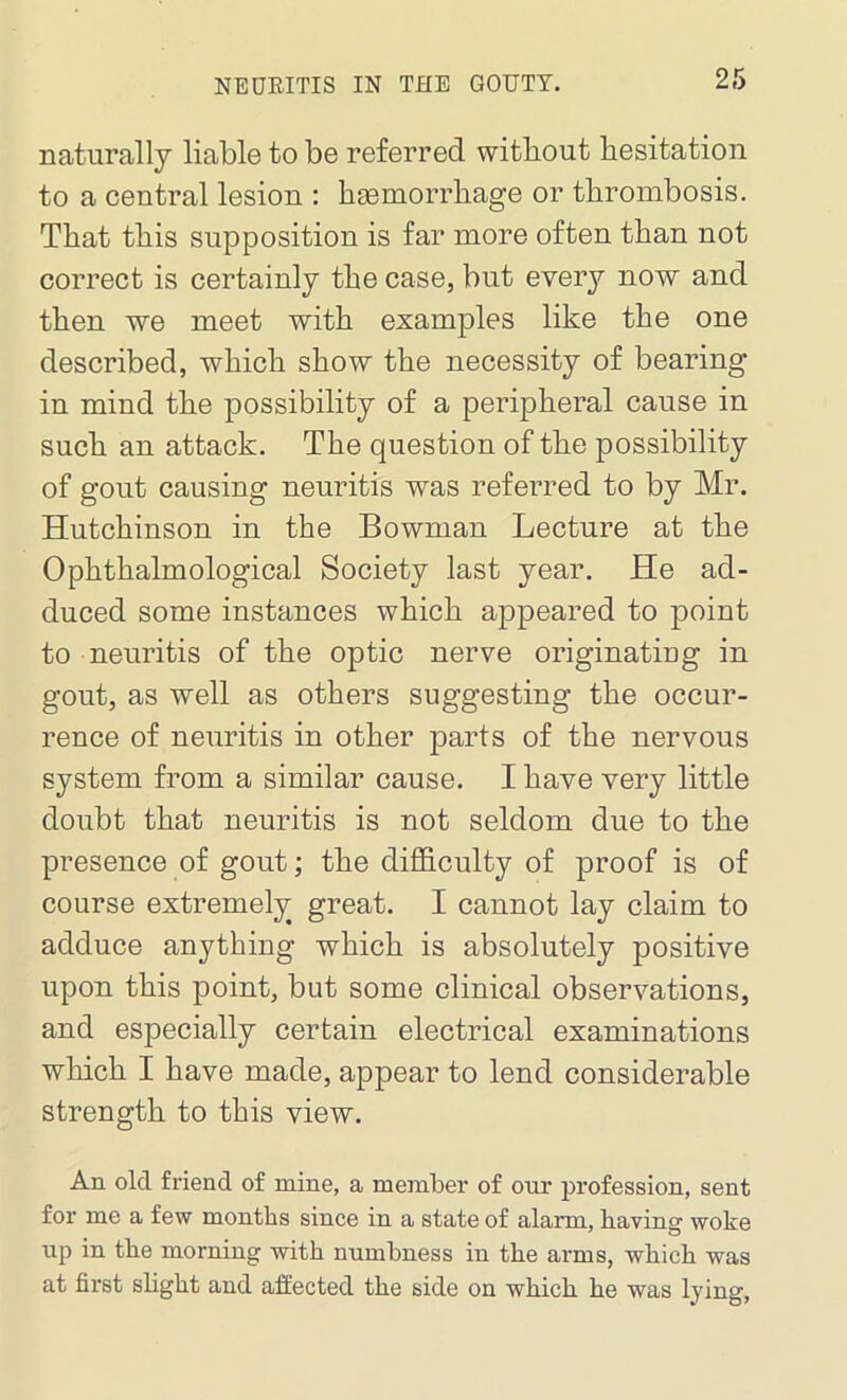 naturally liable to be referred without hesitation to a central lesion : heemorrhage or thrombosis. That this supposition is far more often than not correct is certainly the case, but every now and then we meet with examples like the one described, which show the necessity of bearing in mind the possibility of a peripheral cause in such an attack. The question of the possibility of gout causing neuritis was referred to by Mr. Hutchinson in the Bowman Lecture at the Ophthalmological Society last year. He ad- duced some instances which appeared to point to neuritis of the optic nerve originating in gout, as well as others suggesting the occur- rence of neuritis in other parts of the nervous system from a similar cause. I have very little doubt that neuritis is not seldom due to the presence of gout; the difficulty of proof is of course extremely great. I cannot lay claim to adduce anything which is absolutely positive upon this point, but some clinical observations, and especially certain electrical examinations which I have made, appear to lend considerable strength to this view. An old friend of mine, a member of our profession, sent for me a few months since in a state of alarm, having woke up in the morning with numbness in the arms, which was at first slight and affected the side on which he was lying,