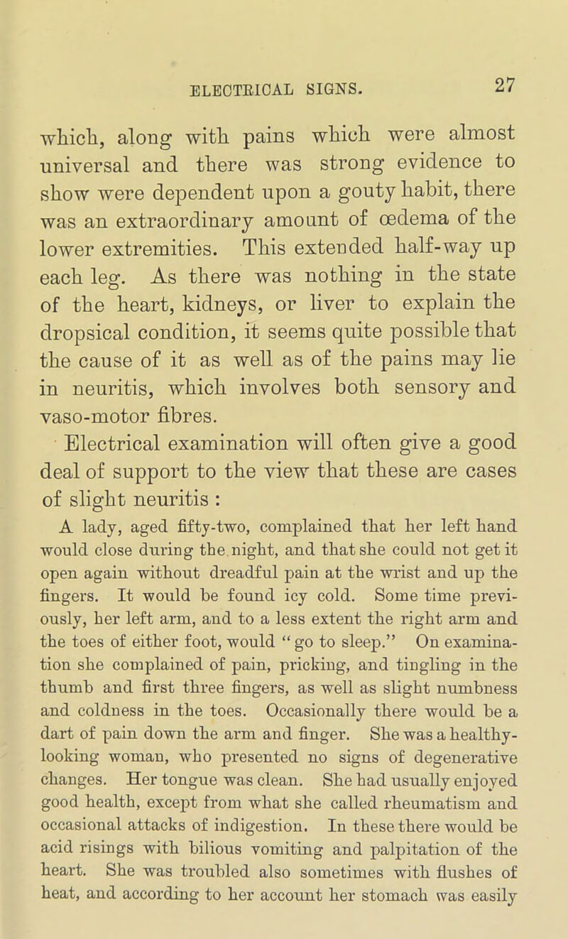 ELECTRICAL SIGNS. which, along with pains which were almost universal and there was strong evidence to show were dependent upon a gouty habit, there was an extraordinary amount of oedema of the lower extremities. This extended half-way up each leg. As there was nothing in the state of the heart, kidneys, or liver to explain the dropsical condition, it seems quite possible that the cause of it as well as of the pains may lie in neuritis, which involves both sensory and vaso-motor fibres. Electrical examination will often give a good deal of support to the view that these are cases of slight neuritis : A lady, aged fifty-two, complained tliat her left hand would close during the night, and that she could not get it open again without dreadful pain at the wrist and up the fingers. It would be found icy cold. Some time previ- ously, her left arm, and to a less extent the right arm and the toes of either foot, would “ go to sleep.” On examina- tion she complained of pain, pricking, and tingling in the thumb and first three fingers, as well as slight numbness and coldness in the toes. Occasionally there would be a dart of pain down the arm and finger. Sbe was a healthy- looking woman, who presented no signs of degenerative changes. Her tongue was clean. She had usually enjoyed good health, except from what she called rheumatism and occasional attacks of indigestion. In these there would be acid risings with bilious vomiting and palpitation of the heart. She was troubled also sometimes with flushes of heat, and according to her account her stomach was easily