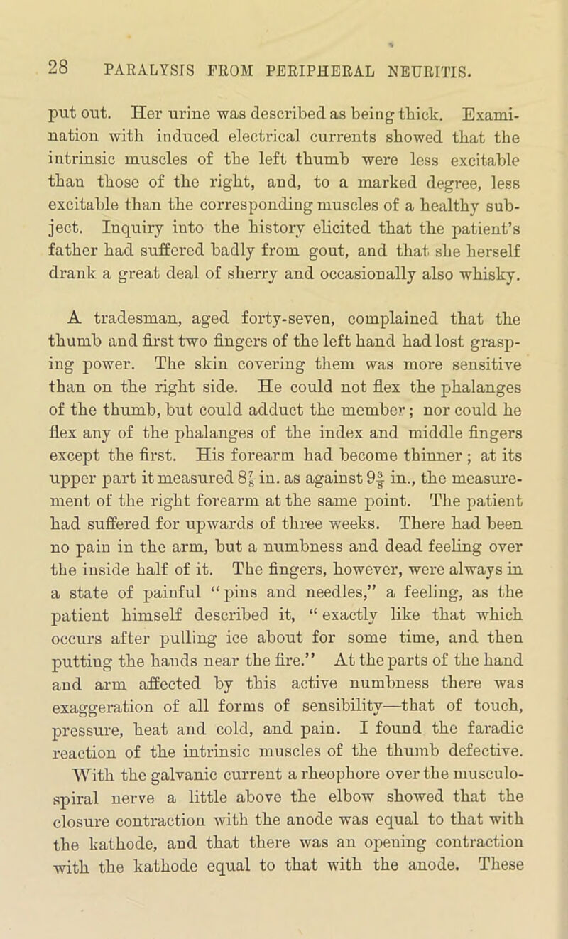 put out. Her urine was described as being thick. Exami- nation with induced electrical currents showed that the intrinsic muscles of the left thumb were less excitable than those of the right, and, to a marked degree, less excitable than the corresponding muscles of a healthy sub- ject. Inquiry into the history elicited that the patient’s father had suffered badly from gout, and that she herself drank a great deal of sherry and occasionally also whisky. A tradesman, aged forty-seven, complained that the thumb and first two fingers of the left hand had lost grasp- ing power. The skin covering them was more sensitive than on the right side. He could not flex the phalanges of the thumb, but could adduct the member; nor could he flex any of the phalanges of the index and middle fingers except the first. His forearm had become thinner ; at its upper part it measured 8|in. as against 9f in., the measure- ment of the right forearm at the same point. The patient had suffered for upwards of three weeks. Thei’e had been no pain in the arm, but a numbness and dead feeling over the inside half of it. The fingers, however, were always in a state of painful “ pins and needles,” a feeling, as the patient himself described it, “ exactly like that which occurs after pulling ice about for some time, and then putting the bauds near the fire.” At the parts of the hand and arm affected by this active numbness there was exaggeration of all forms of sensibility—that of touch, pressure, heat and cold, and pain. I found the faradic reaction of the intrinsic muscles of the thumb defective. With the galvanic current arheophore over the musculo- spiral nerve a little above the elbow showed that the closure contraction with the anode was equal to that with the kathode, and that there was an opeuing contraction with the kathode equal to that with the anode. These