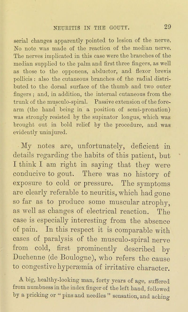 serial changes apparently pointed to lesion of the nerve. No note was made of the reaction of the median nerve. The nerves implicated in this case were the branches of the median supplied to the palm and first three fingers, as well as those to the opponens, abductor, and flexor brevis pollicis : also the cutaneous branches of the radial distri- buted to the dorsal surface of the thumb and two outer fingers ; and, in addition, the internal cutaneous from the trunk of the musculo-spiral. Passive extension of the fore- arm (the hand being in a position of semi-pronation) was strongly resisted by the supinator longus, which was brought out in bold relief by the procedure, and was evidently uninjured. My notes are, unfortunately, deficient in details regarding the habits of this patient, but I think I am right in saying that they were conducive to gout. There was no history of exposure to cold or pressure. The symptoms are clearly referable to neuritis, which had gone so far as to produce some muscular atrophy, as well as changes of electrical reaction. The case is especially interesting from the absence of pain. In this respect it is comparable with cases of paralysis of the musculo-spiral nerve from cold, first prominently described by Duchenne (de Boulogne), who refers the cause to congestive hypersemia of irritative character. A big, healthy-looking man, forty years of age, suffered from numbness in the index finger of the left hand, followed by a pricking or “ pins and needles ” sensation, and aching