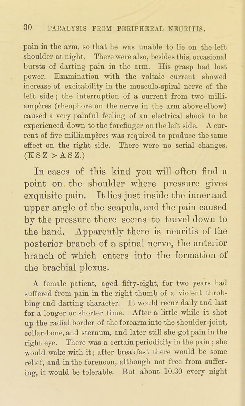 pain in the arm, so that he was unable to lie on the left shoulder at night. There were also, besides this, occasional bursts of darting pain in the arm. His grasp had lost power. Examination with the voltaic current showed increase of excitability in the musculo-spiral nerve of the left side ; the interruption of a current from two milli- amperes (rheophore on the nerve in the arm above elbow) caused a very painful feeling of an electrical shock to be experienced down to the forefinger on the left side. A cur- rent of five milliamperes was required to produce the same effect on the right side. There were no serial changes. (KSZ > A S Z.) In cases of this kind you will often find a point on the shoulder where pressure gives exquisite pain. It lies just inside the inner and upper angle of the scapula, and the pain caused by the pressure there seems to travel down to the hand. Apparently there is neuritis of the posterior branch of a spinal nerve, the anterior branch of which enters into the formation of the brachial plexus. A female patient, aged fifty-eight, for two years had suffered from pain in the right thumb of a violent throb- bing and darting character. It would recur daily and last for a longer or shorter time. After a little while it shot up the radial border of the forearm into the shoulder-joint, collar-bone, and sternum, and later still she got pain in the right eye. There was a certain periodicity in the pain ; she would wake with it; after breakfast there would be some relief, and in the forenoon, although not free from suffer- ing, it would be tolerable. But about 10.30 every night