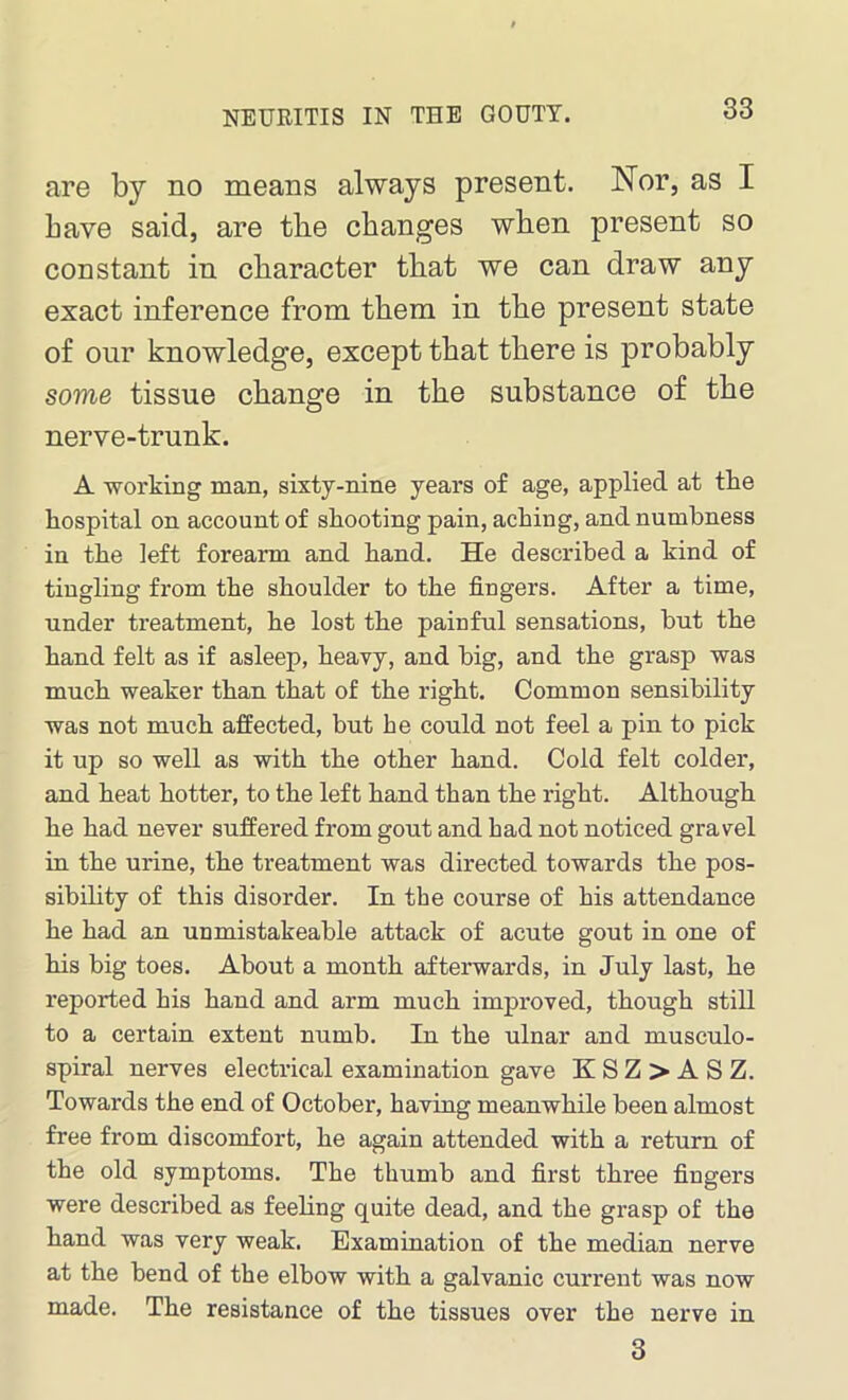 are by no means always present. Nor, as I have said, are the changes when present so constant in character that we can draw any exact inference from them in the present state of our knowledge, except that there is probably some tissue change in the substance of the nerve-trunk. A -working man, sixty-nine years of age, applied at the hospital on account of shooting pain, aching, and numbness in the left forearm and hand. He described a kind of tingling from the shoulder to the fingers. After a time, under treatment, he lost the painful sensations, but the hand felt as if asleep, heavy, and big, and the grasp was much weaker than that of the right. Common sensibility was not much affected, but he could not feel a pin to pick it up so well as with the other hand. Cold felt colder, and heat hotter, to the left hand than the right. Although he had never suffered from gout and had not noticed gravel in the urine, the treatment was directed towards the pos- sibility of this disorder. In the course of his attendance he had an unmistakeable attack of acute gout in one of his big toes. About a month afterwards, in July last, he reported his hand and arm much improved, though still to a certain extent numb. In the ulnar and musculo- spiral nerves electrical examination gave K S Z > A S Z. Towards the end of October, having meanwhile been almost free from discomfort, he again attended with a return of the old symptoms. The thumb and first three fingers were described as feeling quite dead, and the grasp of the hand was very weak. Examination of the median nerve at the hend of the elbow with a galvanic current was now made. The resistance of the tissues over the nerve in 3