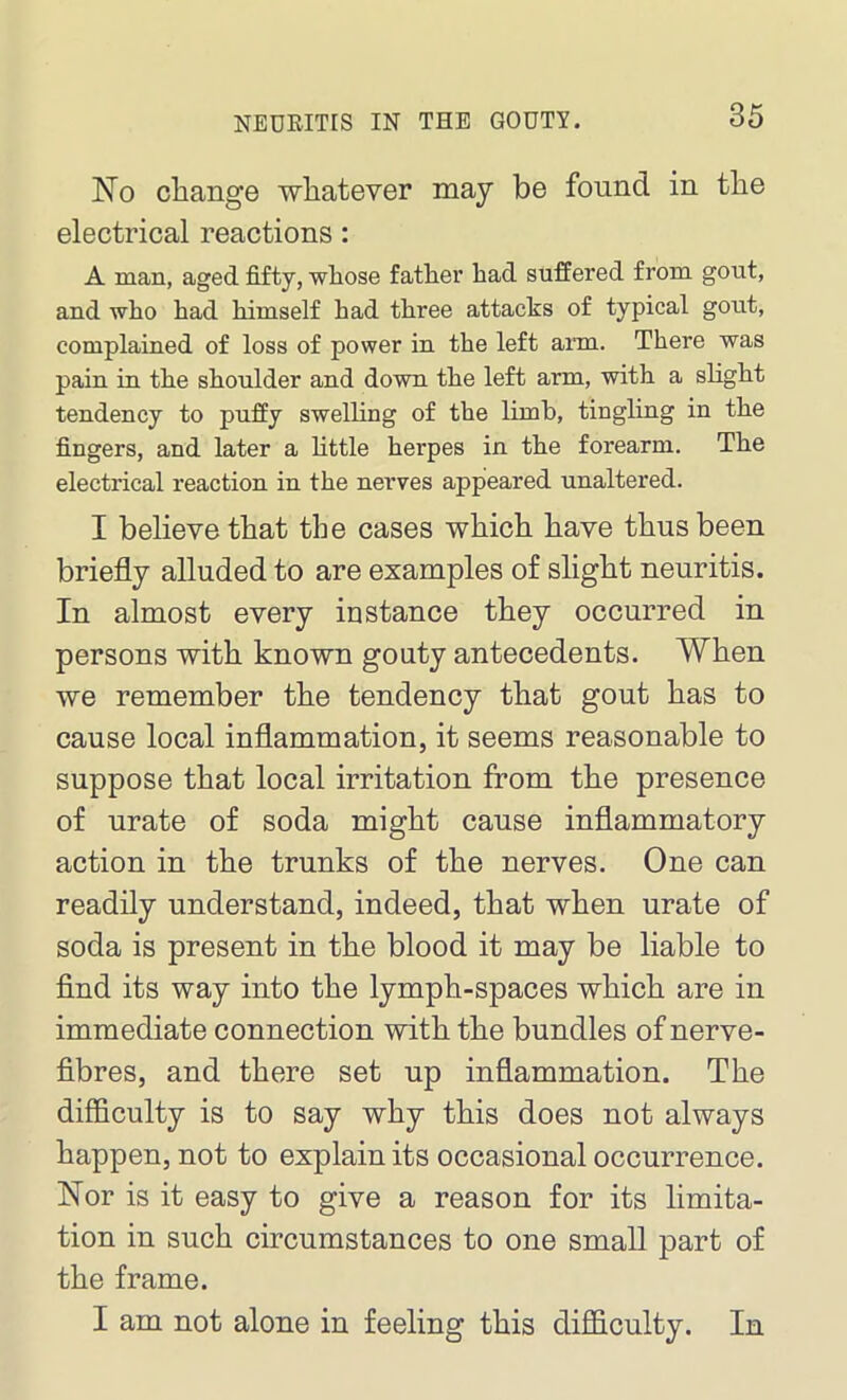 No change whatever may be found in the electrical reactions: A man, aged fifty, whose father had suffered from gout, and who had himself had three attacks of typical gout, complained of loss of power in the left arm. There was pain in the shoulder and down the left arm, with a slight tendency to puffy swelling of the limb, tingling in the fingers, and later a little herpes in the forearm. The electrical reaction in the nerves appeared unaltered. I believe that the cases which have thus been briefly alluded to are examples of slight neuritis. In almost every instance they occurred in persons with known gouty antecedents. When we remember the tendency that gout has to cause local inflammation, it seems reasonable to suppose that local irritation from the presence of urate of soda might cause inflammatory action in the trunks of the nerves. One can readily understand, indeed, that when urate of soda is present in the blood it may be liable to find its way into the lymph-spaces which are in immediate connection with the bundles of nerve- fibres, and there set up inflammation. The difficulty is to say why this does not always happen, not to explain its occasional occurrence. Nor is it easy to give a reason for its limita- tion in such circumstances to one small part of the frame. I am not alone in feeling this difficulty. In