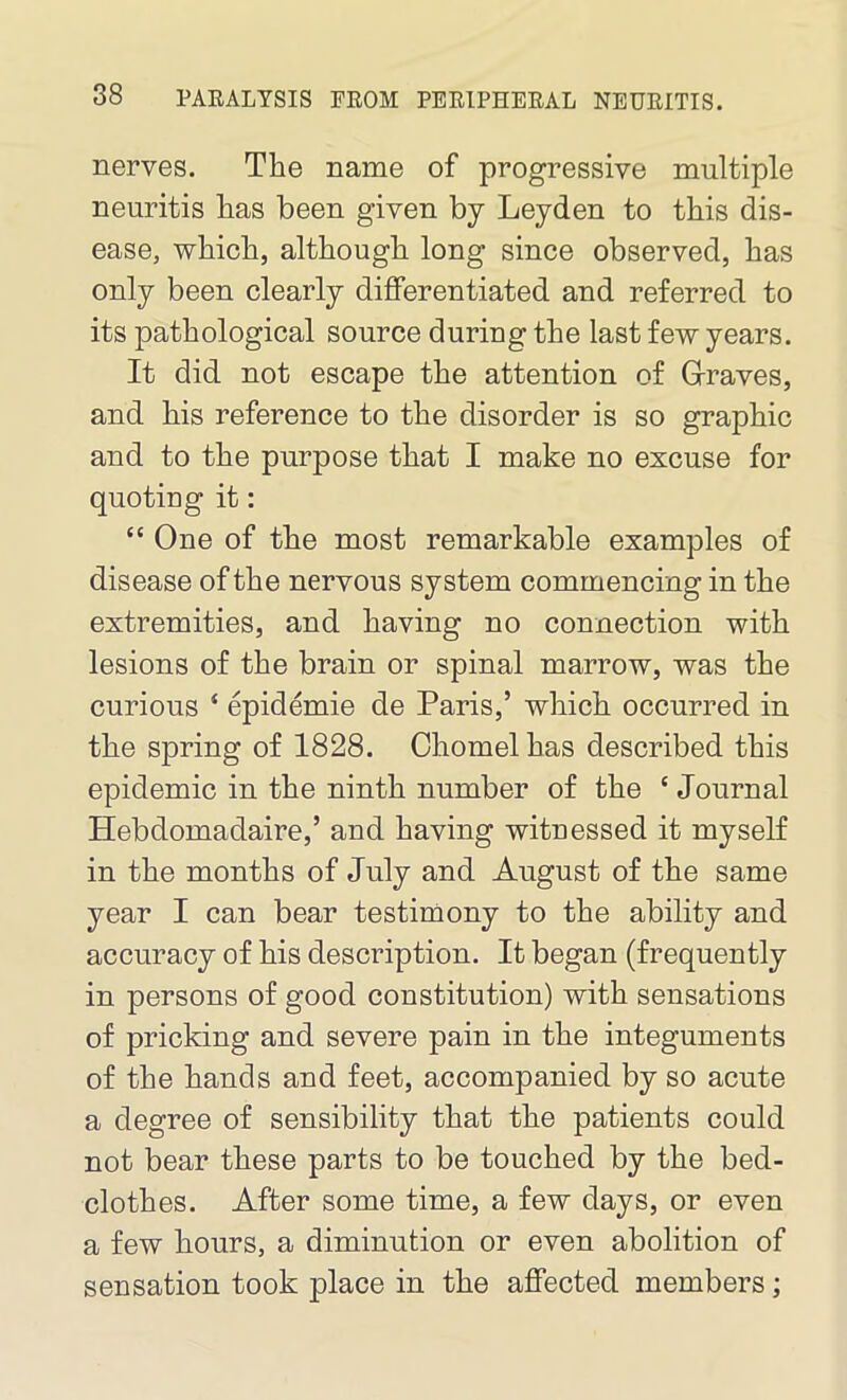 nerves. The name of progressive multiple neuritis has been given by Leyden to this dis- ease, which, although long since observed, has only been clearly differentiated and referred to its pathological source during the last few years. It did not escape the attention of Graves, and his reference to the disorder is so graphic and to the purpose that I make no excuse for quoting it: “ One of the most remarkable examples of disease of the nervous system commencing in the extremities, and having no connection with lesions of the brain or spinal marrow, was the curious ‘ epidemie de Paris,’ which occurred in the spring of 1828. Chomelhas described this epidemic in the ninth number of the c Journal Hebdomadaire,’ and having witnessed it myself in the months of July and August of the same year I can bear testimony to the ability and accuracy of his description. It began (frequently in persons of good constitution) with sensations of pricking and severe pain in the integuments of the hands and feet, accompanied by so acute a degree of sensibility that the patients could not bear these parts to be touched by the bed- clothes. After some time, a few days, or even a few hours, a diminution or even abolition of sensation took place in the affected members;