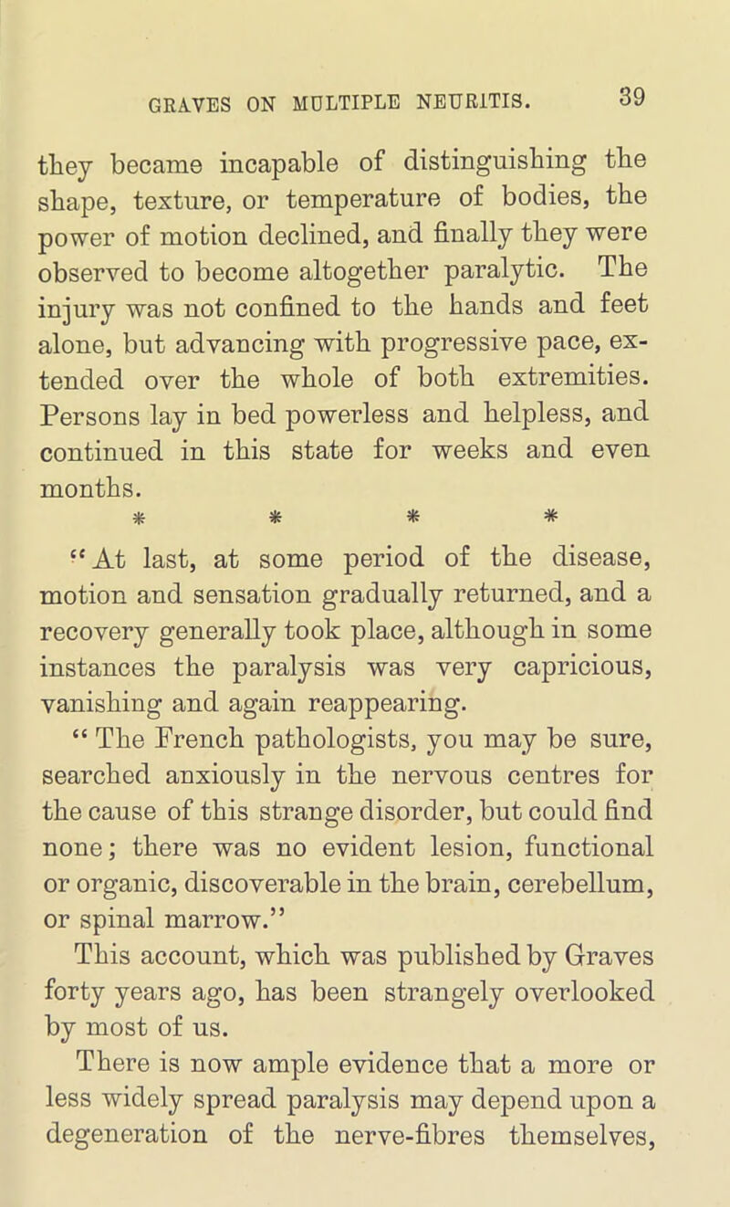 they became incapable of distinguishing the shape, texture, or temperature of bodies, the power of motion declined, and finally they were observed to become altogether paralytic. The injury was not confined to the hands and feet alone, but advancing with progressive pace, ex- tended over the whole of both extremities. Persons lay in bed powerless and helpless, and continued in this state for weeks and even months. * * * # “ At last, at some period of the disease, motion and sensation gradually returned, and a recovery generally took place, although in some instances the paralysis was very capricious, vanishing and again reappearing. “ The French pathologists, you may be sure, searched anxiously in the nervous centres for the cause of this strange disorder, but could find none; there was no evident lesion, functional or organic, discoverable in the brain, cerebellum, or spinal marrow.” This account, which was published by Graves forty years ago, has been strangely oveiTooked by most of us. There is now ample evidence that a more or less widely spread paralysis may depend upon a degeneration of the nerve-fibres themselves,