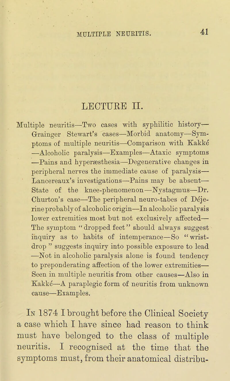 MULTIPLE NEURITIS. LECTURE II. Multiple neuritis—Two cases with, syphilitic history— Grainger Stewart’s cases—Morbid anatomy—Sym- ptoms of multiple neuritis—Comparison with Kakke —Alcoholic paralysis—Examples—Ataxic symptoms —Pains and hypersesthesia—Degenerative changes in peripheral nerves the immediate cause of paralysis— Lancereaux’s investigations—Pains may be absent— State of the knee-phenomenon—Nystagmus—Dr. Churton’s case—The peripheral neuro-tabes of Deje- rine probably of alcoholic origin—In alcoholic paralysis lower extremities most but not exclusively affected— The symptom “ dropped feet ” should always suggest inquiry as to habits of intemperance—So “wrist- drop ” suggests inquiry into possible exposure to lead —Not in alcoholic paralysis alone is found tendency to preponderating affection of the lower extremities— Seen in multiple neuritis from other causes—Also in Kakke—A paraplegic form of neuritis from unknown cause—Examples. In 1874 I brought before the Clinical Society a case which I have since had reason to think must have belonged to the class of multiple neuritis. I recognised at the time that the symptoms must, from their anatomical distribu-