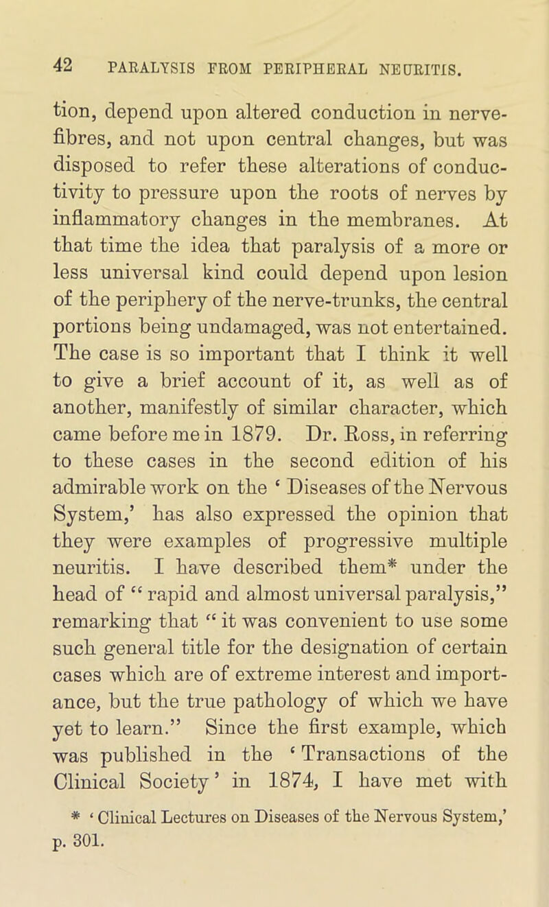 tion, depend upon altered conduction in nerve- fibres, and not upon central changes, but was disposed to refer these alterations of conduc- tivity to pressure upon the roots of nerves by inflammatory changes in the membranes. At that time the idea that paralysis of a more or less universal kind could depend upon lesion of the periphery of the nerve-trunks, the central portions being undamaged, was not entertained. The case is so important that I think it well to give a brief account of it, as well as of another, manifestly of similar character, which came before me in 1879. Dr. Ross, in referring to these cases in the second edition of his admirable work on the ‘ Diseases of the Nervous System,’ has also expressed the opinion that they were examples of progressive multiple neuritis. I have described them* under the head of “ rapid and almost universal paralysis,” remarking that “ it was convenient to use some such general title for the designation of certain cases which are of extreme interest and import- ance, but the true pathology of which we have yet to learn.” Since the first example, which was published in the e Transactions of the Clinical Society ’ in 1874, I have met with * ‘ Clinical Lectures on Diseases of the Nervous System,’ p. 301.