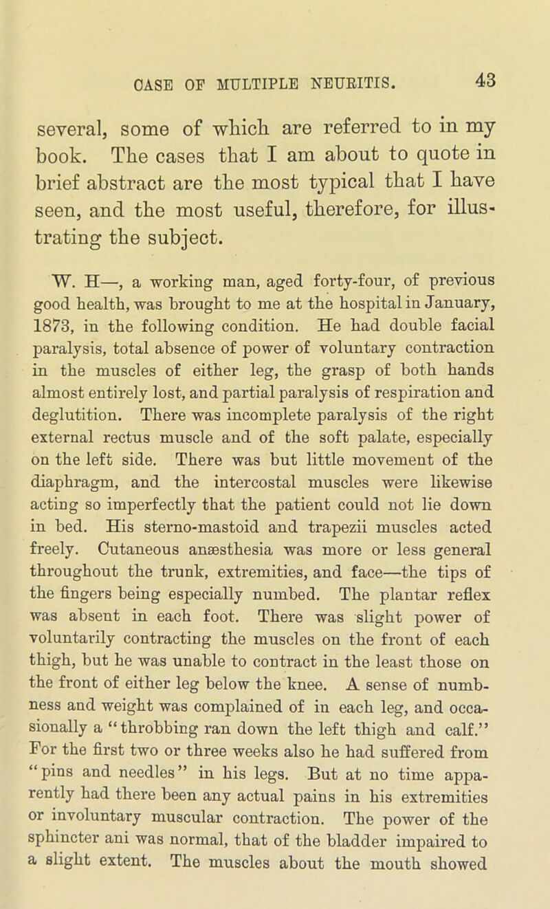 several, some of wliicli are referred to in my book. The cases that I am about to quote in brief abstract are the most typical that I have seen, and the most useful, therefore, for illus- trating the subject. W. H—, a working man, aged forty-four, of previous good health, was brought to me at the hospital in January, 1873, in the following condition. He had double facial paralysis, total absence of power of voluntary contraction in the muscles of either leg, the grasp of both hands almost entirely lost, and partial paralysis of respiration and deglutition. There was incomplete paralysis of the right external rectus muscle and of the soft palate, especially on the left side. There was but little movement of the diaphragm, and the intercostal muscles were likewise acting so imperfectly that the patient could not lie down in bed. His sterno-mastoid and trapezii muscles acted freely. Cutaneous anaesthesia was more or less general throughout the trunk, extremities, and face—the tips of the fingers being especially numbed. The plantar reflex was absent in each foot. There was slight power of voluntarily contracting the muscles on the front of each thigh, but he was unable to contract in the least those on the front of either leg below the knee. A sense of numb- ness and weight was complained of in each leg, and occa- sionally a “throbbing ran down the left thigh and calf.” For the first two or three weeks also he had suffered from “ plus and needles ” in his legs. But at no time appa- rently had there been any actual pains in his extremities or involuntary muscular contraction. The power of the sphincter ani was normal, that of the bladder impaired to a slight extent. The muscles about the mouth showed