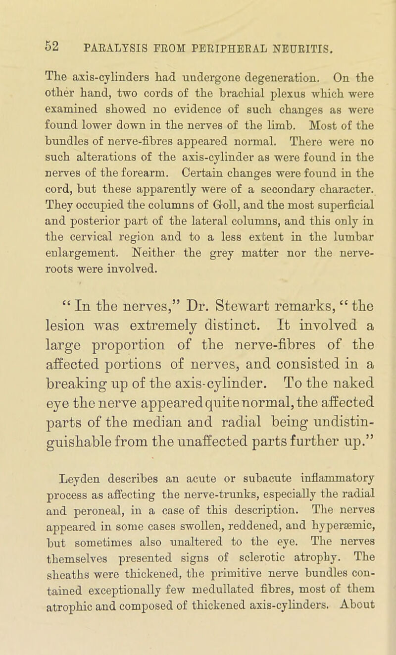 The axis-cylinders had undergone degeneration. On the other hand, two cords of the brachial plexus which were examined showed no evidence of such changes as were found lower down in the nerves of the limb. Most of the bundles of nerve-fibres appeared normal. There were no such alterations of the axis-cylinder as were found in the nerves of the forearm. Certain changes were found in the cord, but these apparently were of a secondary character. They occupied the columns of G-oll, and the most superficial and posterior part of the lateral columns, and this only in the cervical region and to a less extent in the lumbar enlargement. Neither the grey matter nor the nerve- roots were involved. “ In the nerves,” Dr. Stewart remarks, “ the lesion was extremely distinct. It involved a large proportion of the nerve-fibres of the affected portions of nerves, and consisted in a breaking np of the axis-cylinder. To the naked eye the nerve appeared quite normal, the affected parts of the median and radial being undistin- guishable from the unaffected parts further up.” Leyden describes an acute or subacute inflammatory process as affecting the nerve-trunks, especially the radial and peroneal, in a case of this description. The nerves appeared in some cases swollen, reddened, and hypersemic, but sometimes also unaltered to the eye. The nerves themselves presented signs of sclerotic atrophy. The sheaths were thickened, the primitive nerve bundles con- tained exceptionally few medullated fibres, most of them atrophic and composed of thickened axis-cylinders. About