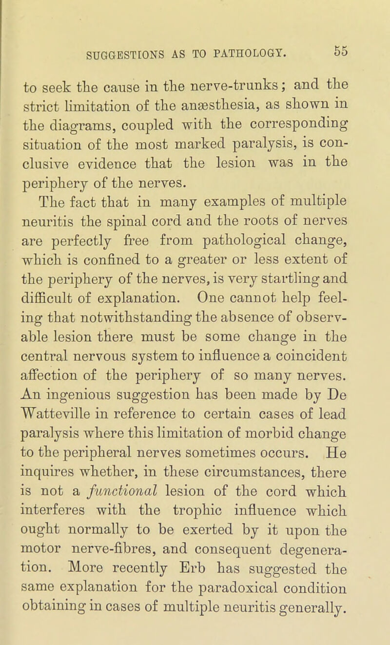 to seek the cause in tlie nerve-trunks; and tlie strict limitation of the anaesthesia, as shown in the diagrams, coupled with the corresponding situation of the most marked paralysis, is con- clusive evidence that the lesion was in the periphery of the nerves. The fact that in many examples of multiple neuritis the spinal cord and the roots of nerves are perfectly free from pathological change, which is confined to a greater or less extent of the periphery of the nerves, is very startling and difficult of explanation. One cannot help feel- ing that notwithstanding the absence of observ- able lesion there must be some change in the central nervous system to influence a coincident affection of the periphery of so many nerves. An ingenious suggestion has been made by De Watteville in reference to certain cases of lead paralysis where this limitation of morbid change to the peripheral nerves sometimes occurs. He inquires whether, in these circumstances, there is not a functional lesion of the cord which interferes with the trophic influence which ought normally to be exerted by it upon the motor nerve-fibres, and consequent degenera- tion. More recently Erb has suggested the same explanation for the paradoxical condition obtaining in cases of multiple neuritis generally.