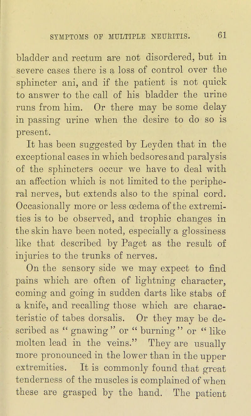 bladder and rectum are not disordered, but in severe cases there is a loss of control over the sphincter ani, and if the patient is not quick to answer to the call of his bladder the urine runs from him. Or there may be some delay in passing urine when the desire to do so is present. It has been suggested by Leyden that in the exceptional cases in which bedsores and paralysis of the sphincters occur we have to deal with an affection which is not limited to the periphe- ral nerves, but extends also to the spinal cord. Occasionally more or less oedema of the extremi- ties is to be observed, and trophic changes in the skin have been noted, especially a glossiness like that described by Paget as the result of injuries to the trunks of nerves. On the sensory side we may expect to find pains which are often of lightning character, coming and going in sudden darts like stabs of a knife, and recalling those which are charac- teristic of tabes dorsalis. Or they may be de- scribed as “ gnawing ” or “ burning” or “ like molten lead in the veins.” They are usually more pronounced in the lower than in the upper extremities. It is commonly found that great tenderness of the muscles is complained of when these are grasped by the hand. The patient