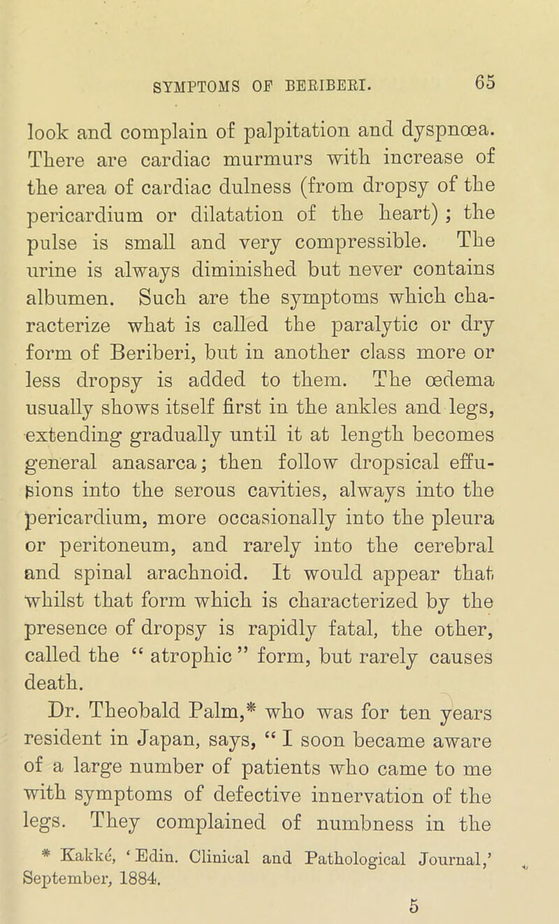 look and complain of palpitation and dyspnoea. There are cardiac murmurs with, increase of the area of cardiac dulness (from dropsy of the pericardium or dilatation of the heart) ; the pulse is small and very compressible. The urine is always diminished but never contains albumen. Such are the symptoms which cha- racterize what is called the paralytic or dry form of Beriberi, but in another class more or less dropsy is added to them. The oedema usually shows itself first in the ankles and legs, extending gradually until it at length becomes general anasarca; then follow dropsical effu- sions into the serous cavities, always into the pericardium, more occasionally into the pleura or peritoneum, and rarely into the cerebral and spinal arachnoid. It would appear that whilst that form which is characterized by the presence of dropsy is rapidly fatal, the other, called the “ atrophic ” form, but rarely causes death. Dr. Theobald Palm,* who was for ten years resident in Japan, says, “ I soon became aware of a large number of patients who came to me with symptoms of defective innervation of the legs. They complained of numbness in the * Kakke, ‘ Edin. Clinical and Pathological Journal,’ September, 1884. 5